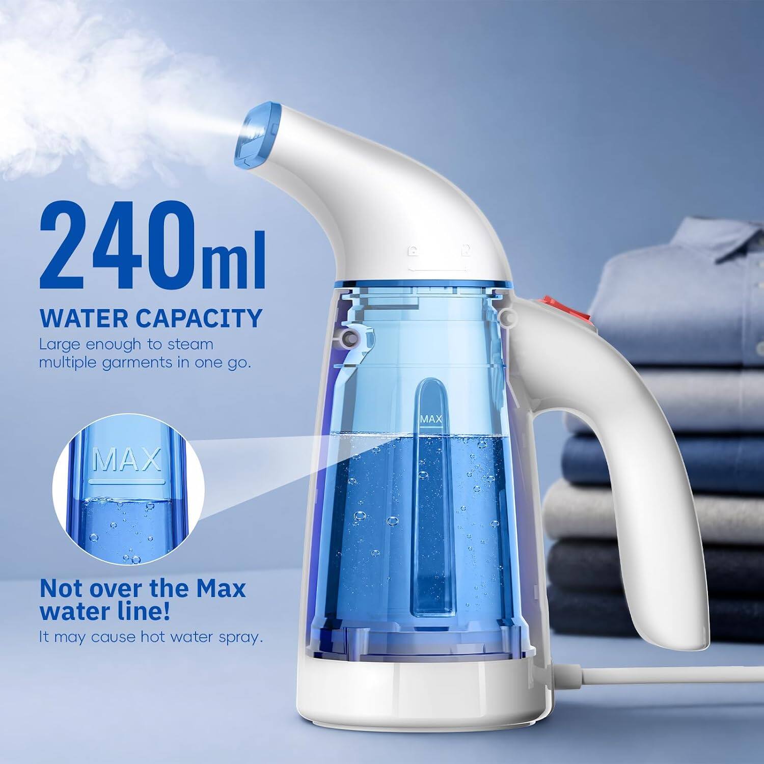 240ml WATER CAPACITY  
Large enough to steam multiple garments in one go.  
MAX  
Not over the Max water line!  
It may cause hot water spray.