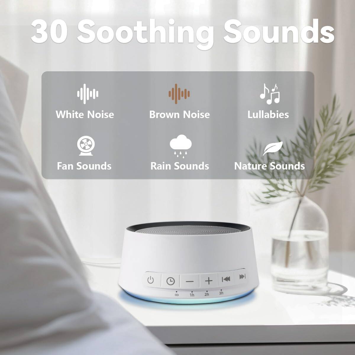 30 Soothing Sounds

- White Noise
- Brown Noise
- Lullabies
- Fan Sounds
- Rain Sounds
- Nature Sounds

+ 4 8 1h 2h 3h