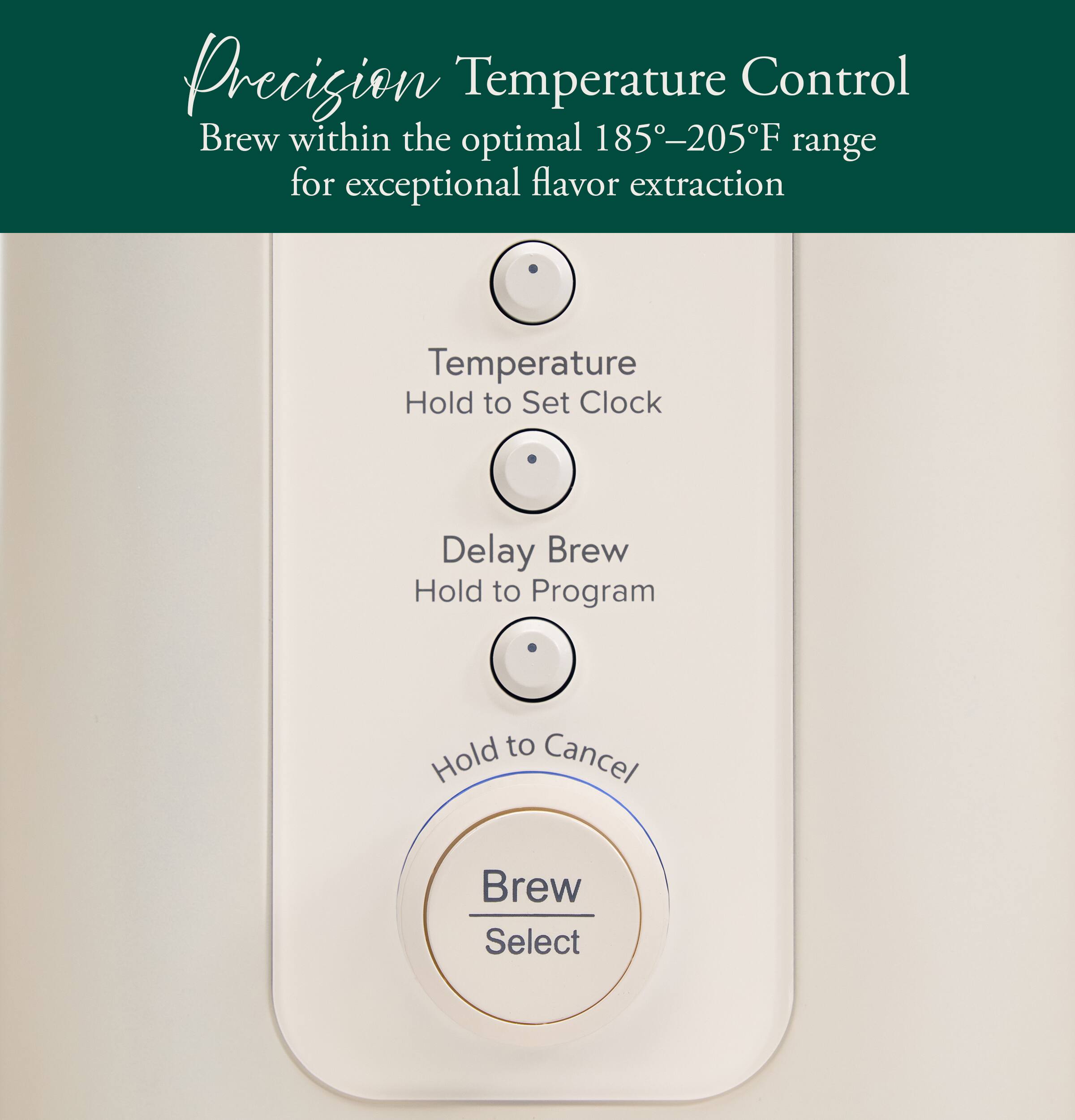 Precision Temperature Control  
Brew within the optimal 185°–205°F range for exceptional flavor extraction  

Temperature  
Hold to Set Clock  

Delay Brew  
Hold to Program  

Hold to Cancel  

Brew Select