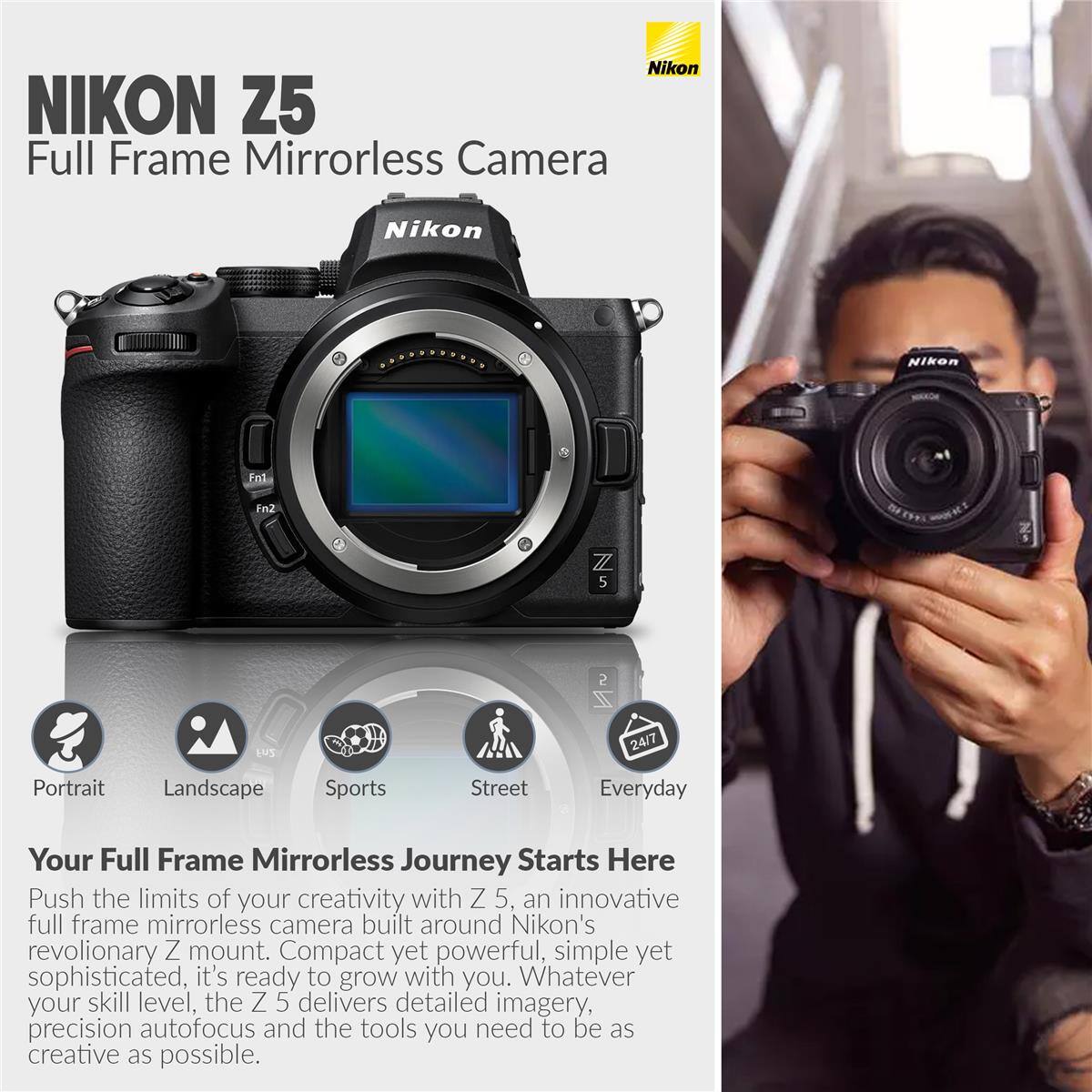 Nikon NIKON Z5 Full Frame Mirrorless Camera

Nikon NIKon End Fn2 7/ 5 2 ZZ HUS 24/7

Portrait Landscape Sports Street Everyday

Your Full Frame Mirrorless Journey Starts Here

Push the limits of your creativity with Z 5, an innovative full frame mirrorless camera built around Nikon's revolutionary Z mount. Compact yet powerful, simple yet sophisticated, it's ready to grow with you. Whatever your skill level, the Z 5 delivers detailed imagery, precision autofocus and the tools you need to be as creative as possible.