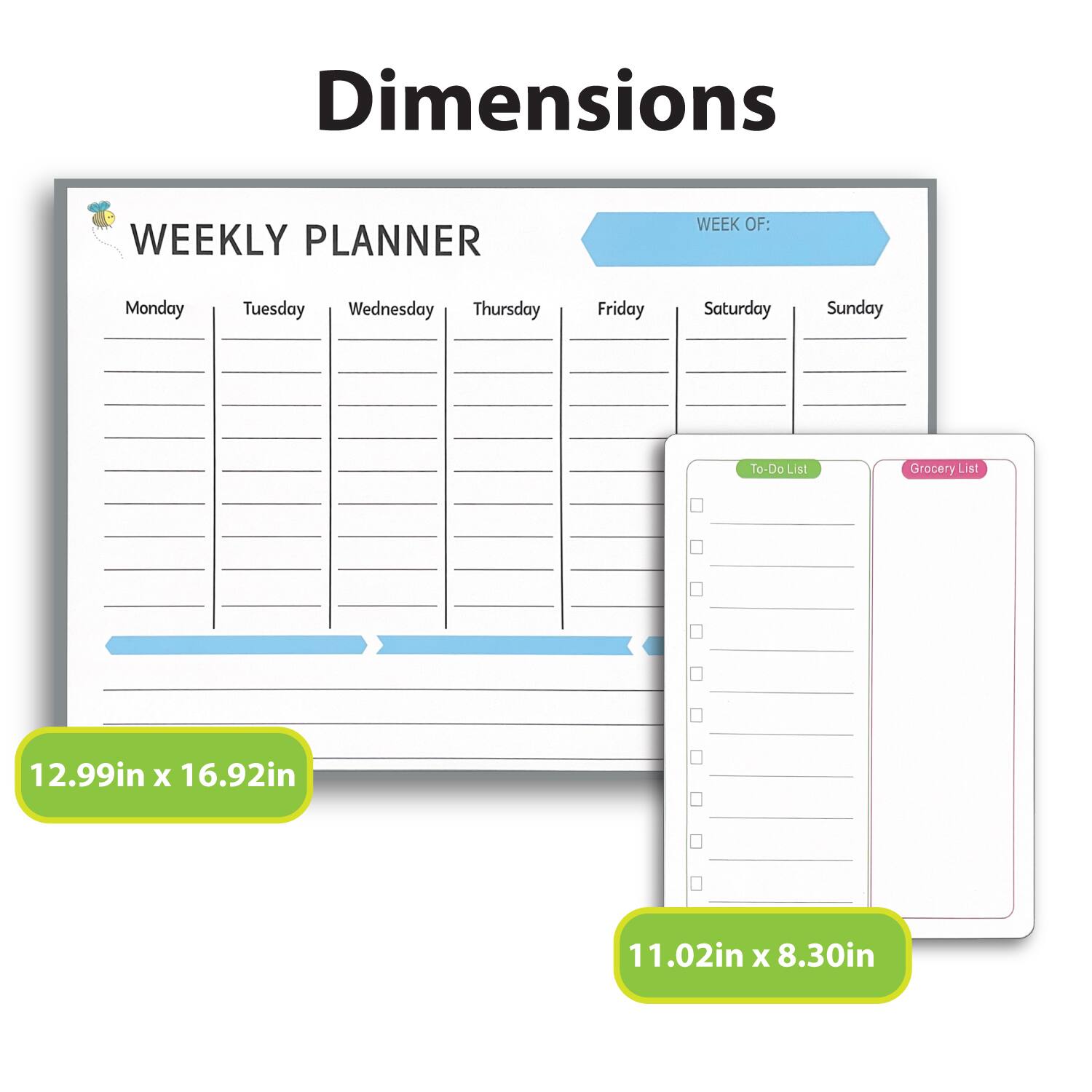 Dimensions

WEEKLY PLANNER  
WEEK OF:  
Monday Tuesday Wednesday Thursday Friday Saturday Sunday  

To-Do List  
Grocery List  

12.99in x 16.92in  
11.02in x 8.30in
