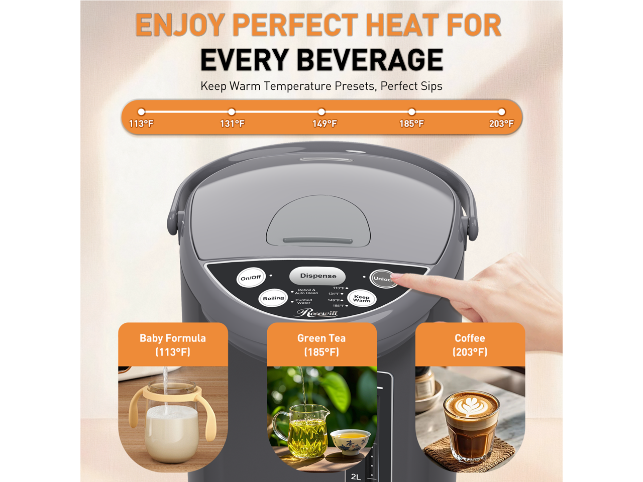 ENJOY PERFECT HEAT FOR EVERY BEVERAGE

Keep Warm Temperature Presets, Perfect Sips
113°F 131°F 149°F 185°F 203°F

On/Off Dispense

Baby Formula (113°F)
Green Tea (185°F)
Coffee (203°F)

2L