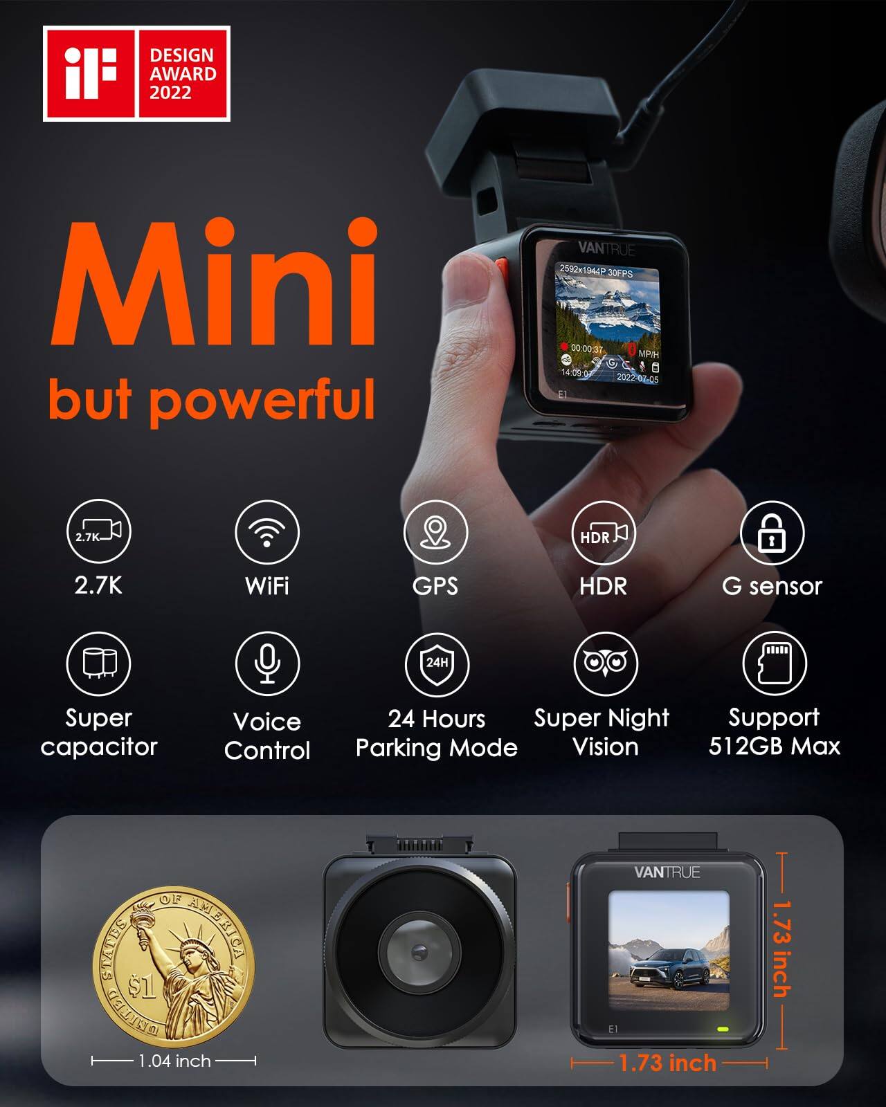DESIGN AWARD 2022

Mini but powerful

VANTRUE 2592x1944P 30FPS 00:00:37 MP/H 14:09:02 2022-07-05 El

2.7K
HDR
WiFi
GPS
HDR
G sensor
24H
Super capacitor
Voice Control
24 Hours Parking Mode
Super Night Vision
Support 512GB Max

OF SELLAS AMERICA UNITED 1.04 inch
VANTRUE El 1.73 inch
T 1.73 inch