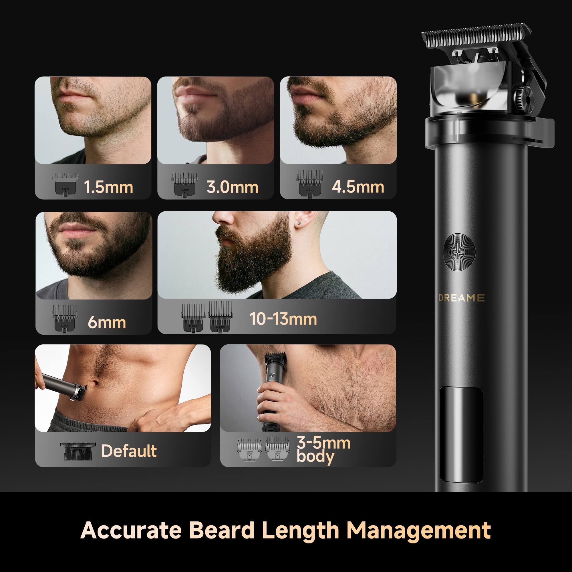 1.5mm  
3.0mm  
4.5mm  
6mm  
10-13mm  
Default  
3-5mm body  

DREAME  

Accurate Beard Length Management