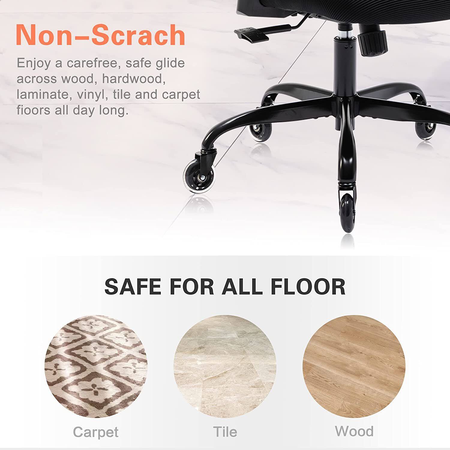 Non-Scratch  
Enjoy a carefree, safe glide across wood, hardwood, laminate, vinyl, tile and carpet floors all day long.

SAFE FOR ALL FLOOR  
Carpet  
Tile  
Wood