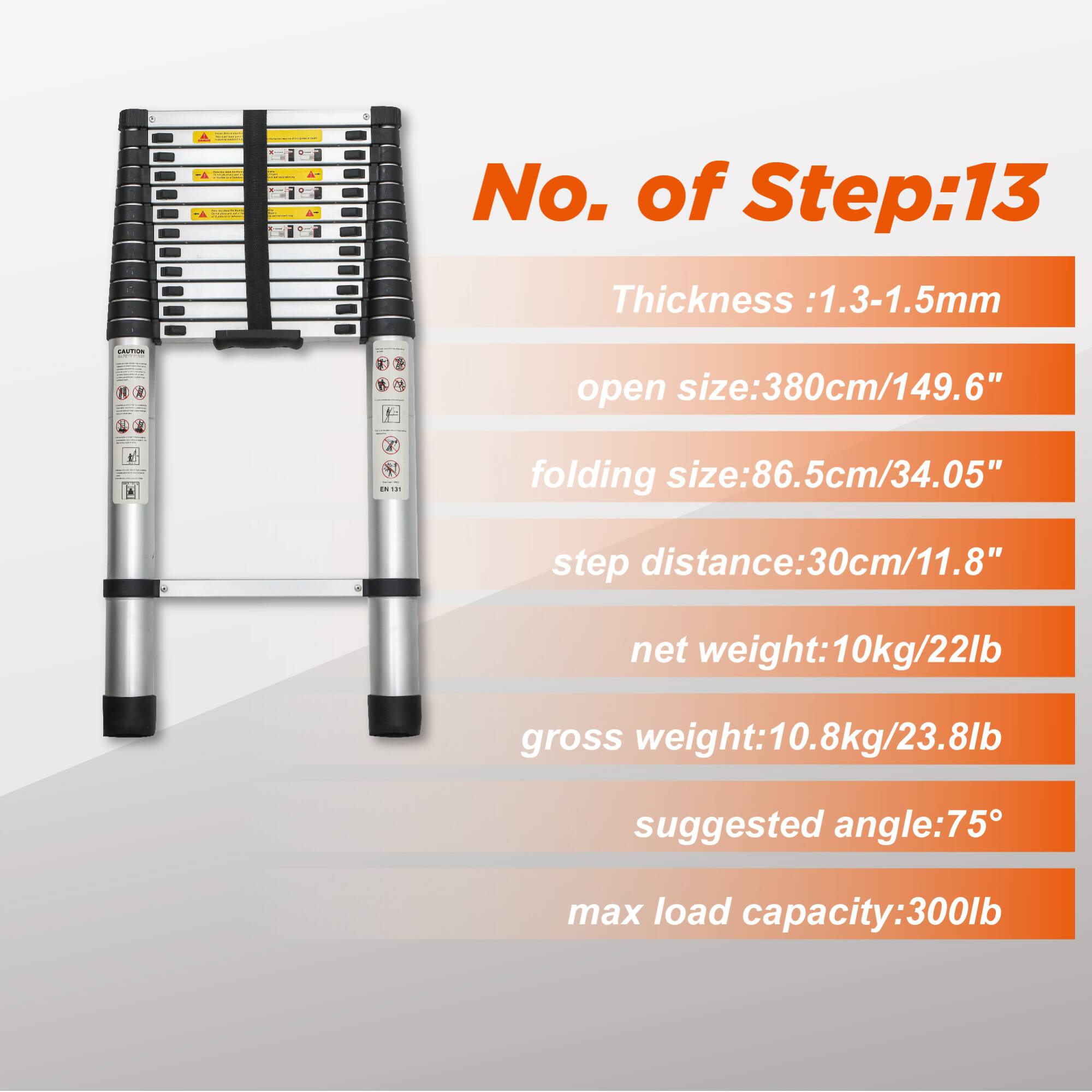 No. of Step: 13  
Thickness: 1.3-1.5mm  
open size: 380cm/149.6"  
folding size: 86.5cm/34.05"  
step distance: 30cm/11.8"  
net weight: 10kg/22lb  
gross weight: 10.8kg/23.8lb  
suggested angle: 75°  
max load capacity: 300lb