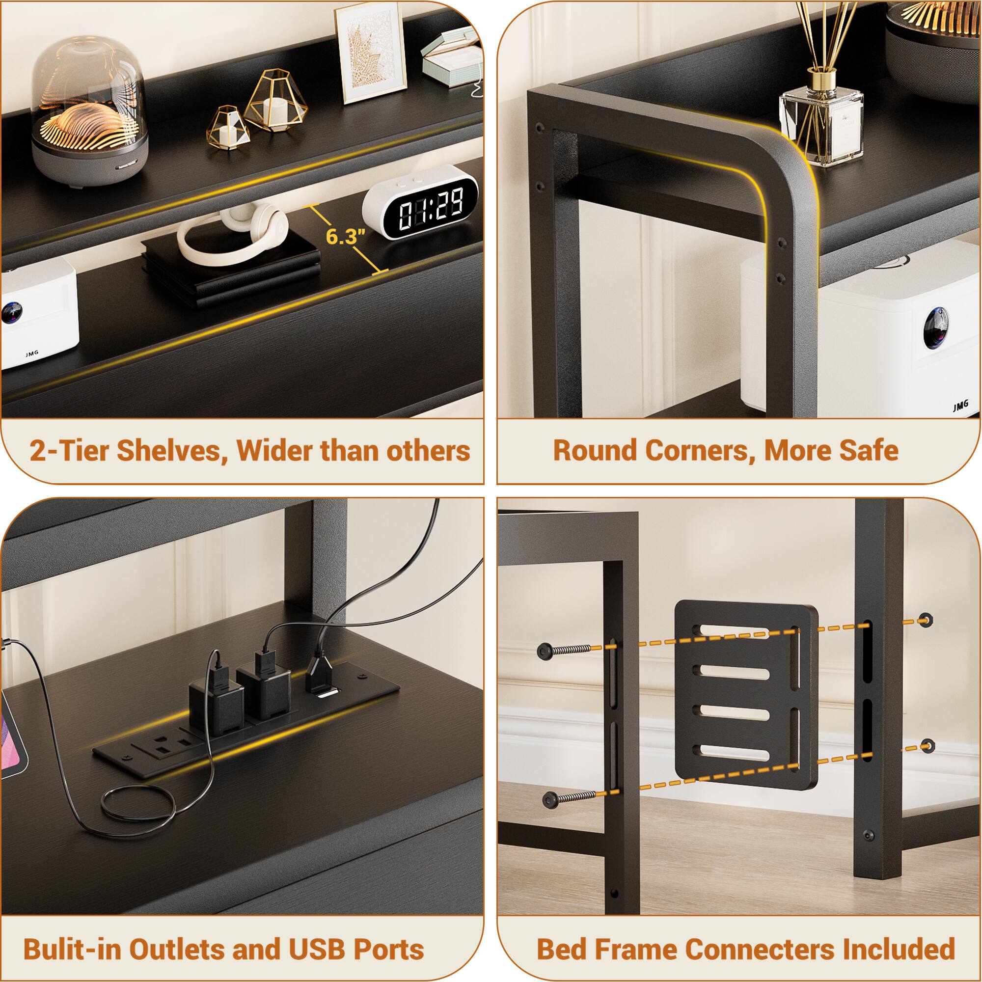 6.3" 8 1:29 I DML 2-Tier Shelves, Wider than others  
Round Corners, More Safe  
Built-in Outlets and USB Ports  
Bed Frame Connecters Included