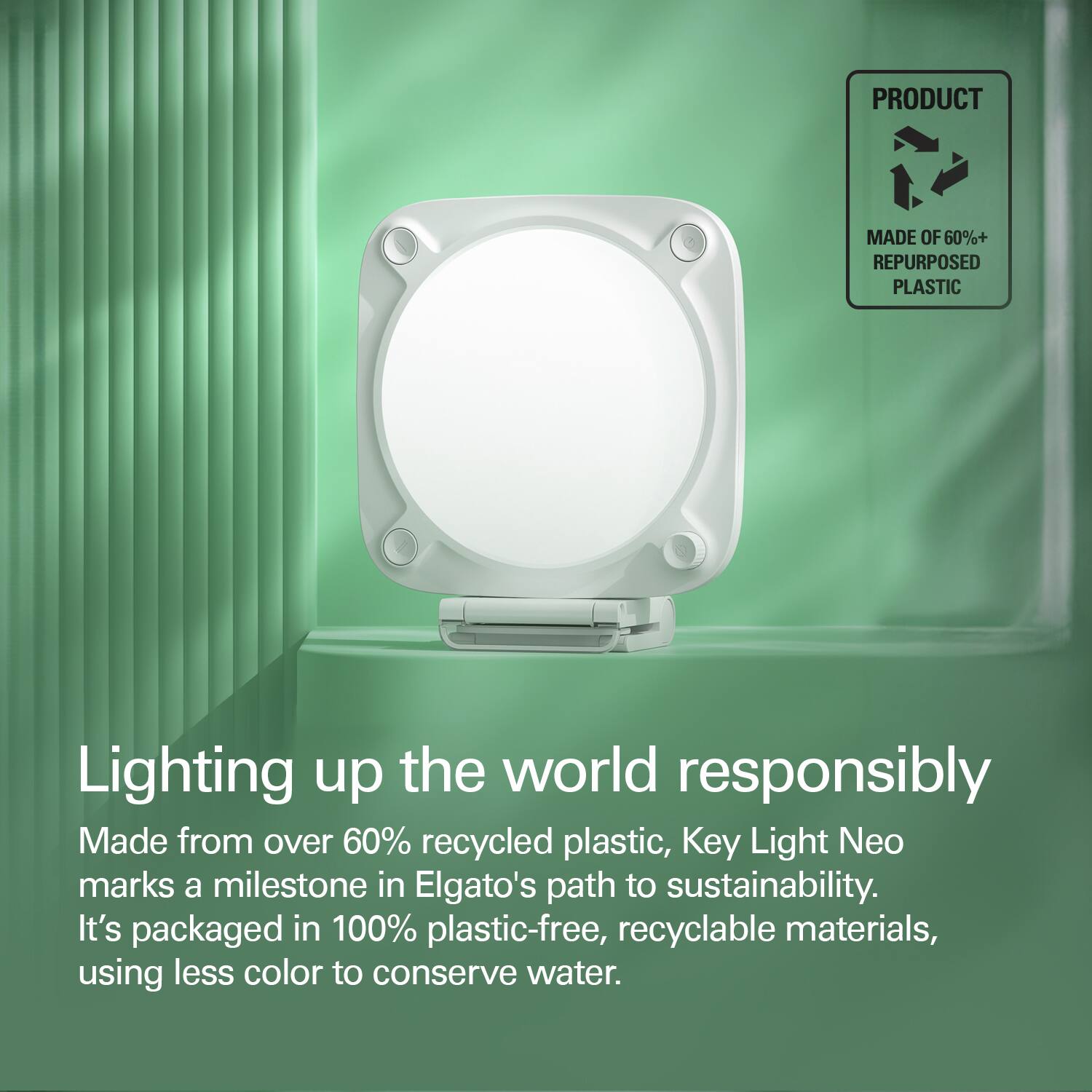 PRODUCT MADE OF 60%+ REPURPOSED PLASTIC Lighting up the world responsibly Made from over 60% recycled plastic, Key Light Neo marks a milestone in Elgato's path to sustainability. It's packaged in 100% plastic-free, recyclable materials, using less color to conserve water.