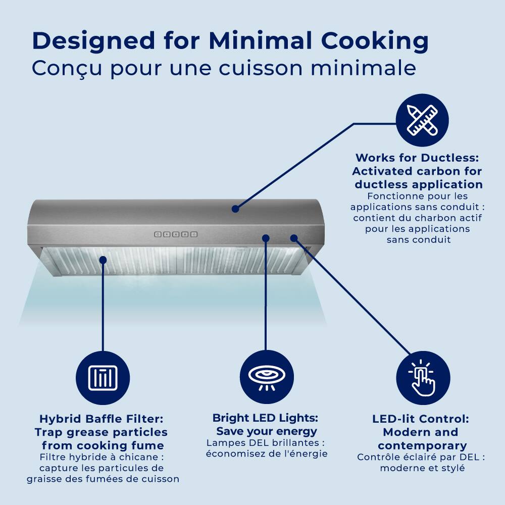 Designed for Minimal Cooking  
Conçu pour une cuisson minimale  

Works for Ductless:  
Activated carbon for ductless application  
Fonctionne pour les applications sans conduit: contient du charbon actif pour les applications sans conduit  

Hybrid Baffle Filter:  
Trap grease particles from cooking fume  
Filtre hybride à chicane: capture les particules de graisse des fumées de cuisson  

Bright LED Lights:  
Save your energy  
Lampes DEL brillantes: économisez de l'énergie  

LED-lit Control:  
Modern and contemporary  
Contrôle éclairé par DEL: moderne et stylé