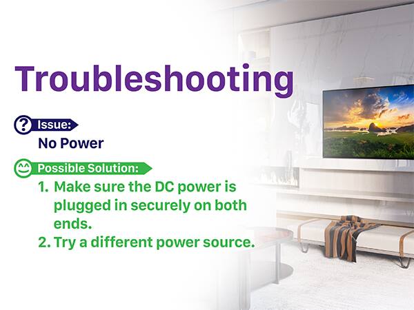 Troubleshooting
Issue: No Power
Possible Solution:
1. Make sure the DC power is plugged in securely on both ends.
2. Try a different power source.