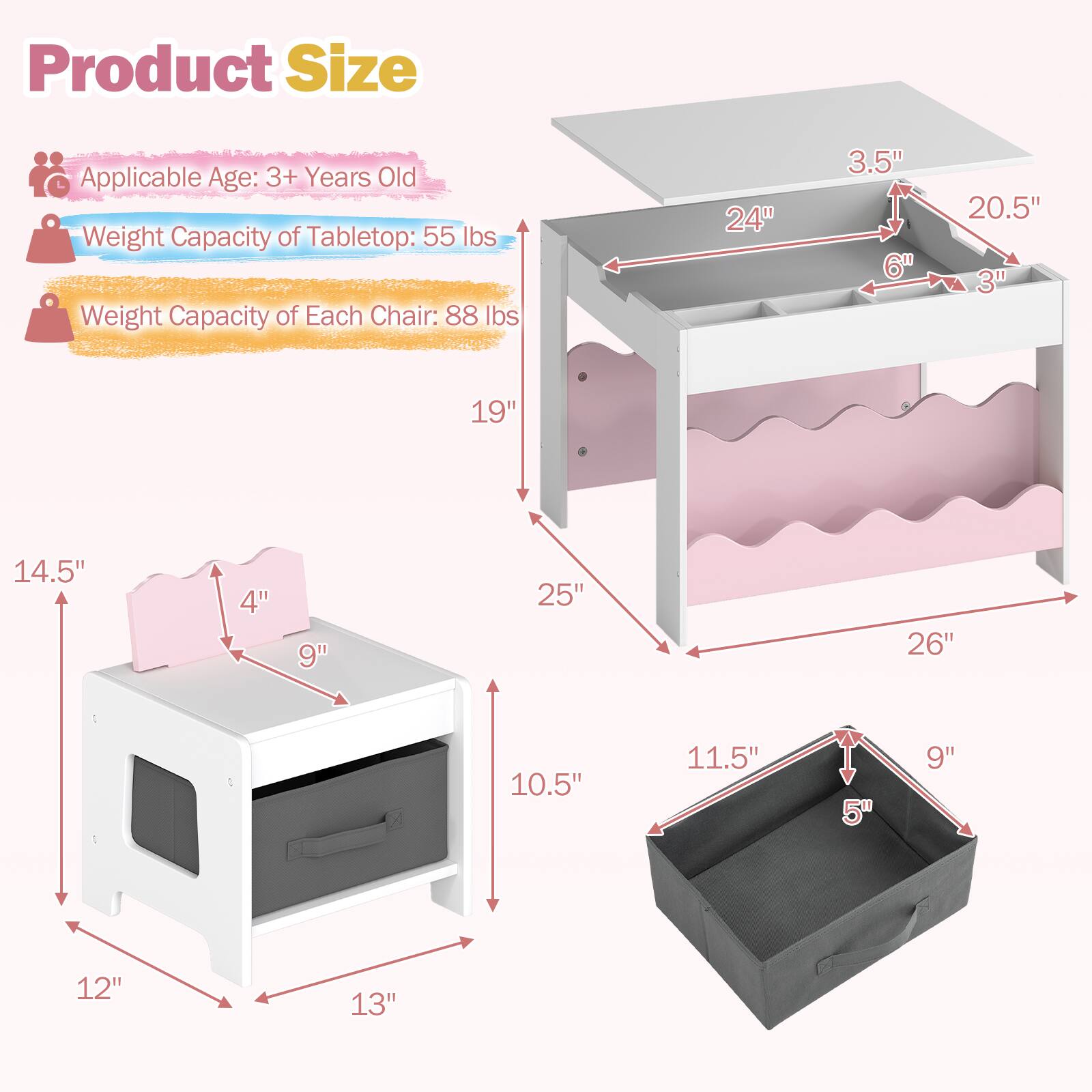 Product Size  
Applicable Age: 3+ Years Old  
Weight Capacity of Tabletop: 55 lbs  
Weight Capacity of Each Chair: 88 lbs  

Tabletop:  
- Length: 24"  
- Width: 20.5"  
- Height: 3.5"  
- Drawer Depth: 6"  
- Drawer Height: 3"  

Chair:  
- Seat Height: 14.5"  
- Seat Width: 19"  
- Back Height: 9"  
- Back Width: 10.5"  
- Base Width: 12"  
- Base Depth: 13"  

Storage Bin:  
- Length: 25"  
- Width: 11.5"  
- Height: 5"  
- Depth: 9"