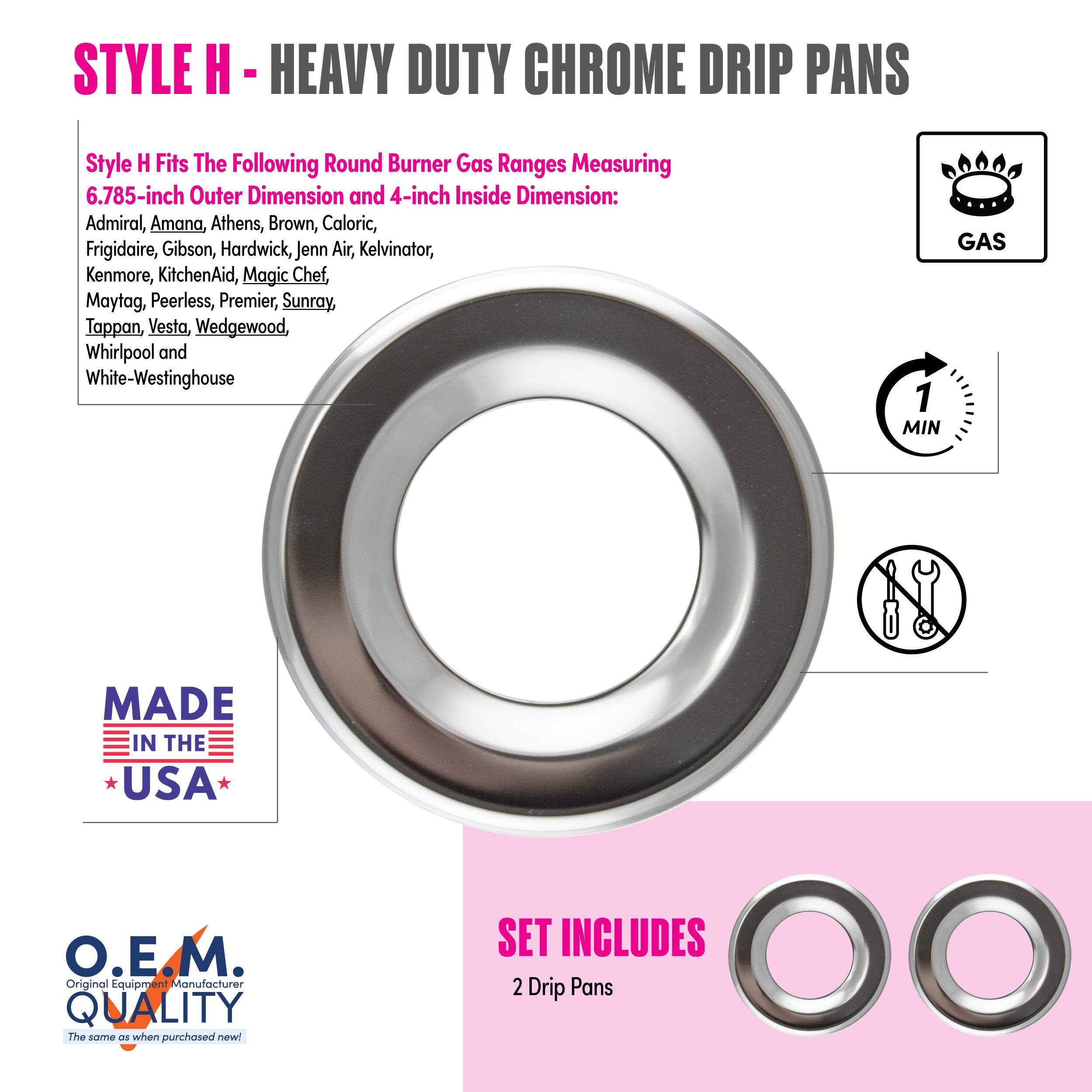 **STYLE H - HEAVY DUTY CHROME DRIP PANS**

Style H Fits The Following Round Burner Gas Ranges Measuring 6.785-inch Outer Dimension and 4-inch Inside Dimension:
- Admiral
- Amana
- Athens
- Brown
- Caloric
- Frigidaire
- Gibson
- Hardwick
- Jenn Air
- Kelvinator
- Kenmore
- KitchenAid
- Magic Chef
- Maytag
- Peerless
- Premier
- Sunray
- Tappan
- Vesta
- Wedgewood
- Whirlpool
- White-Westinghouse

**MADE IN THE USA**

**O.E.M. QUALITY**
The same as when purchased new!

**SET INCLUDES**
2 Drip Pans

**GAS**

**1 MIN**