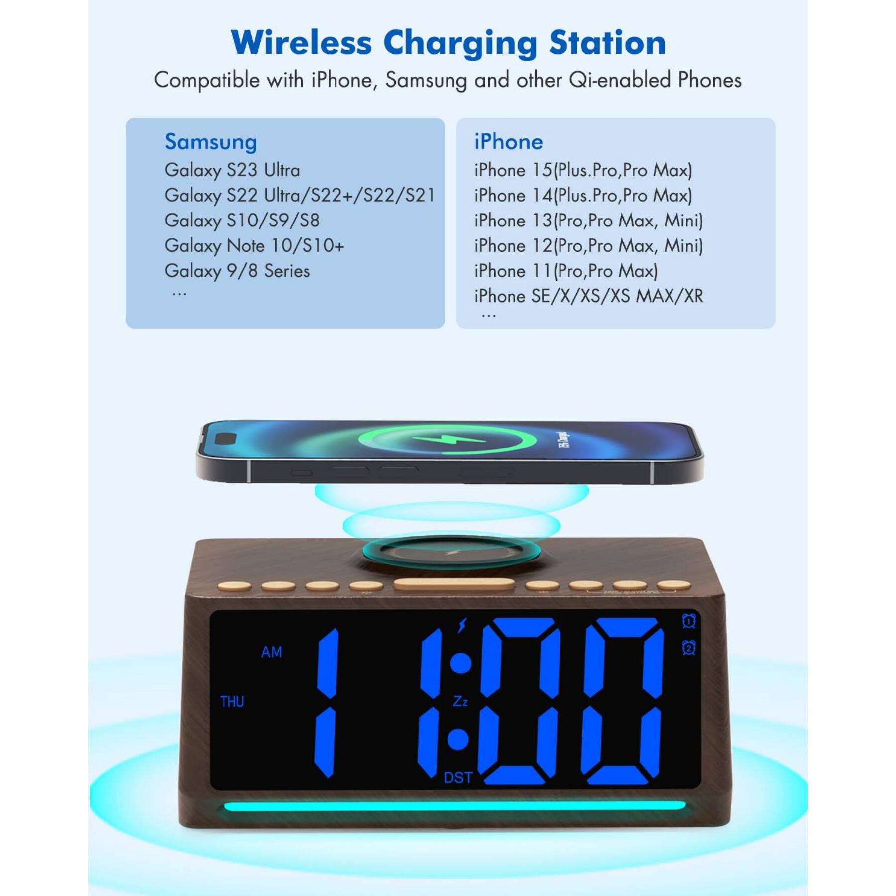 Wireless Charging Station  
Compatible with iPhone, Samsung and other Qi-enabled Phones

**Samsung**  
- Galaxy S23 Ultra  
- Galaxy S22 Ultra/S22+/S22/S21  
- Galaxy S10/S9/S8  
- Galaxy Note 10/S10+  
- Galaxy 9/8 Series  
- ...  

**iPhone**  
- iPhone 15(Plus, Pro, Pro Max)  
- iPhone 14(Plus, Pro, Pro Max)  
- iPhone 13(Pro, Pro Max, Mini)  
- iPhone 12(Pro, Pro Max, Mini)  
- iPhone 11(Pro, Pro Max)  
- iPhone SE/X/XS/XS MAX/XR  
- ...
