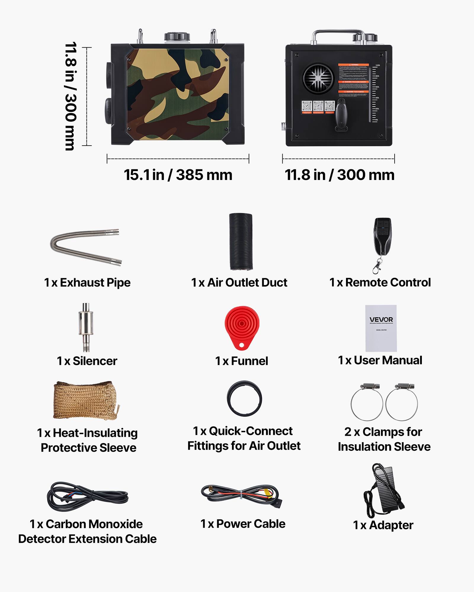 11.8 in / 300 mm  
15.1 in / 385 mm  
11.8 in / 300 mm  

1 x Exhaust Pipe  
1 x Air Outlet Duct  
1 x Remote Control  
1 x Silencer  
1 x Funnel  
1 x User Manual  
1 x Heat-Insulating Protective Sleeve  
1 x Quick-Connect Fittings for Air Outlet  
2 x Clamps for Insulation Sleeve  
1 x Carbon Monoxide Detector Extension Cable  
1 x Power Cable  
1 x Adapter