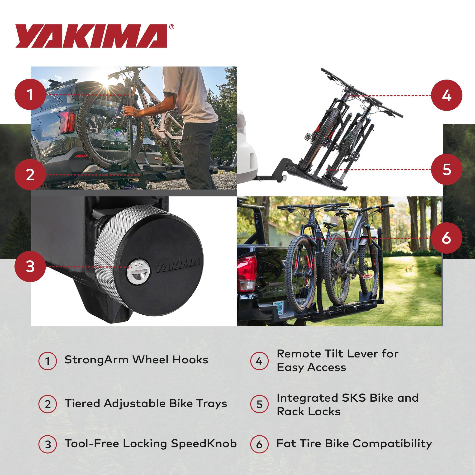 YAKIMA

1. StrongArm Wheel Hooks
2. Tiered Adjustable Bike Trays
3. Tool-Free Locking SpeedKnob
4. Remote Tilt Lever for Easy Access
5. Integrated SKS Bike and Rack Locks
6. Fat Tire Bike Compatibility