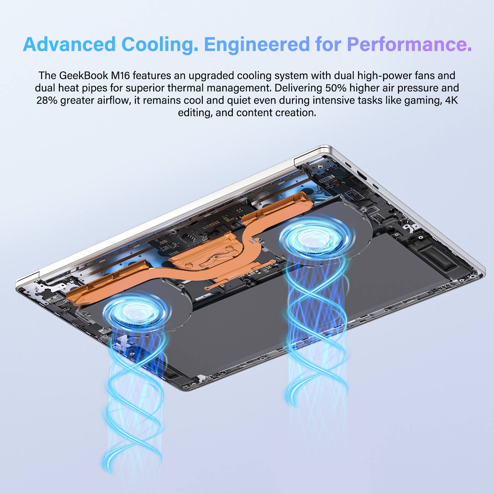 Advanced Cooling. Engineered for Performance. The GeekBook M16 features an upgraded cooling system with dual high-power fans and dual heat pipes for superior thermal management. Delivering 50% higher air pressure and 28% greater airflow, it remains cool and quiet even during intensive tasks like gaming, 4K editing, and content creation.