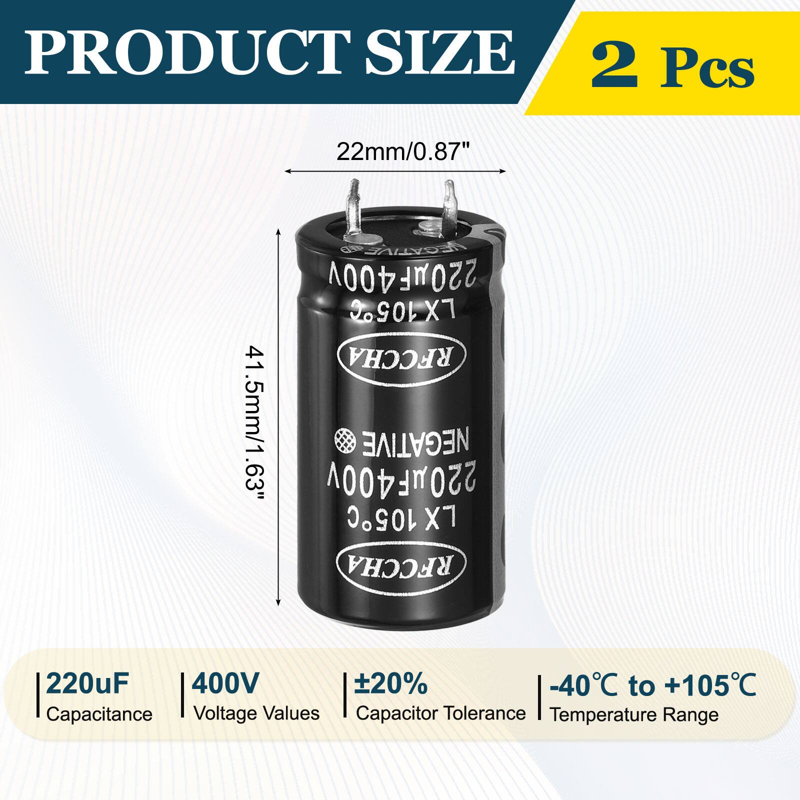 PRODUCT SIZE  
2 Pcs  
22mm/0.87"  
41.5mm/1.63"  

NEGATIVE 220uF 400V  
LX105C X7 RFCCHA  

Capacitance: 220uF  
Voltage Values: 400V  
Capacitor Tolerance: ±20%  
Temperature Range: -40°C to +105°C
