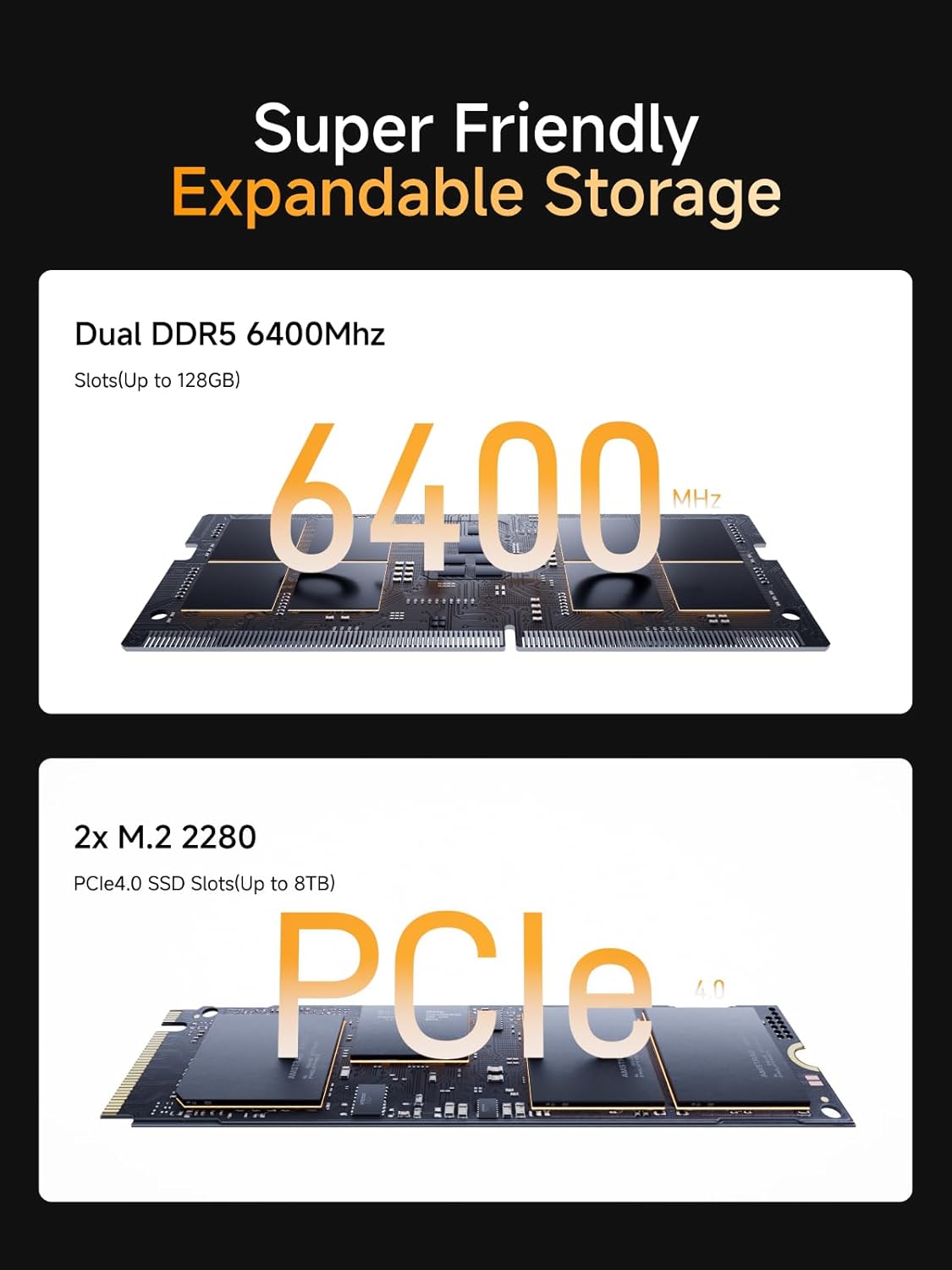 Super Friendly Expandable Storage

Dual DDR5 6400Mhz  
Slots (Up to 128GB)

2x M.2 2280  
PCle 4.0 SSD Slots (Up to 8TB)