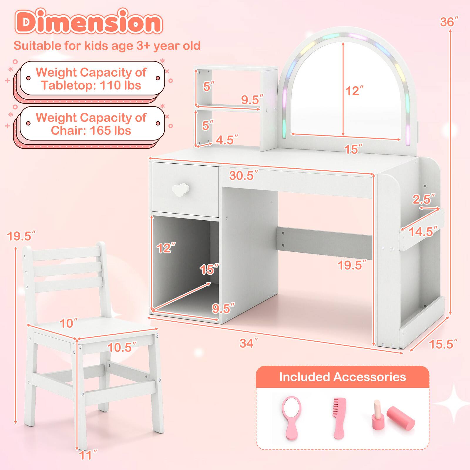 **Dimension**
- Suitable for kids age 3+ year old

**Weight Capacity**
- Tabletop: 110 lbs
- Chair: 165 lbs

**Dimensions**
- Tabletop: 36" (height) x 30.5" (width) x 15" (depth)
- Chair: 19.5" (height) x 10.5" (width) x 11" (depth)
- Storage Compartment: 14.5" (height) x 19.5" (width) x 15.5" (depth)

**Included Accessories**
- 11" (length)