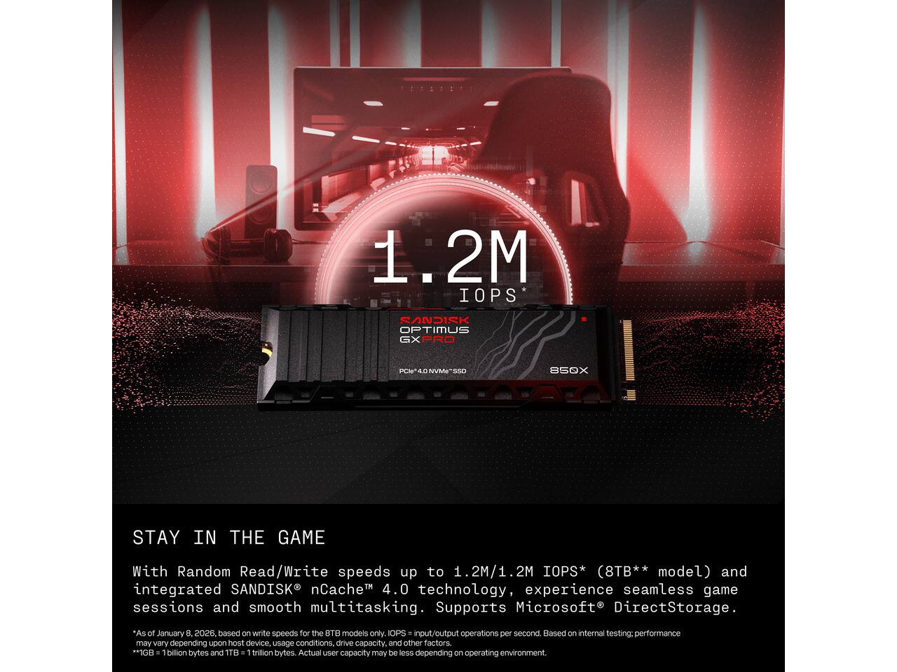 1.2M IOPS*  
SANDISK OPTIMUS GX PRO  
PCIe*4.0 NVMe-SSD  
850X  

STAY IN THE GAME  
With Random Read/Write speeds up to 1.2M/1.2M IOPS* (8TB** model) and integrated SANDISK nCache 4.0 technology, experience seamless game sessions and smooth multitasking. Supports Microsoft DirectStorage.  

*As of January 8, 2026, based on write speeds for the 8TB models only. IOPS input/output operations per second. Based on internal testing; performance may vary depending upon host device, usage conditions, drive capacity, and other factors.  
**1GB = 1 billion bytes and 1TB = 1 trillion bytes. Actual user capacity may be less depending on operating environment.
