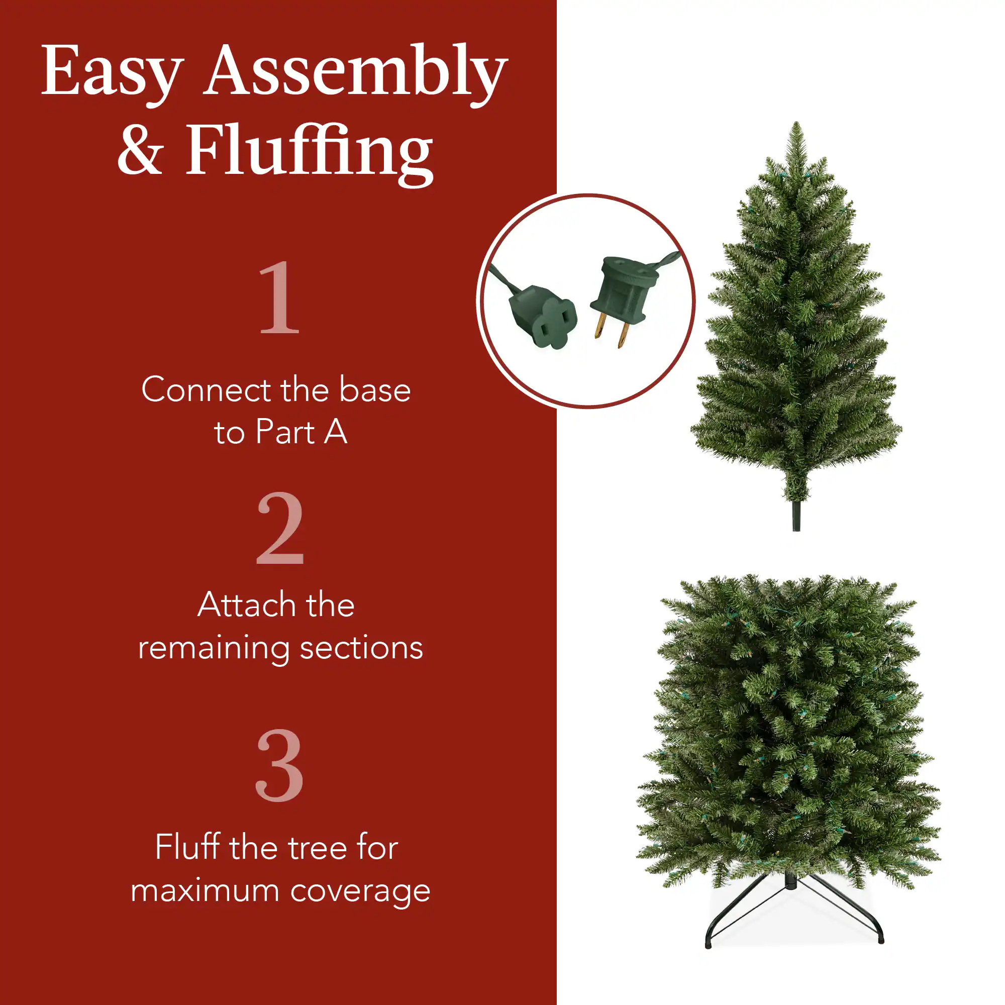 Easy Assembly & Fluffing

1. Connect the base to Part A.
2. Attach the remaining sections.
3. Fluff the tree for maximum coverage.