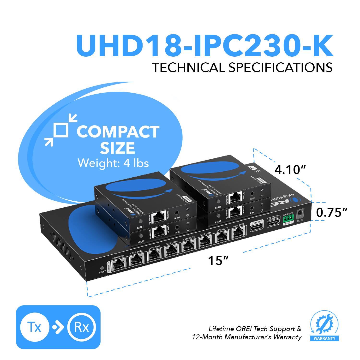 UHD18-IPC230-K TECHNICAL SPECIFICATIONS
COMPACT SIZE
Weight: 4 lbs
4.10"
15"
0.75"
Tx Rx
Lifetime OREI Tech Support & 12-Month Manufacturer's Warranty
WARRANTY