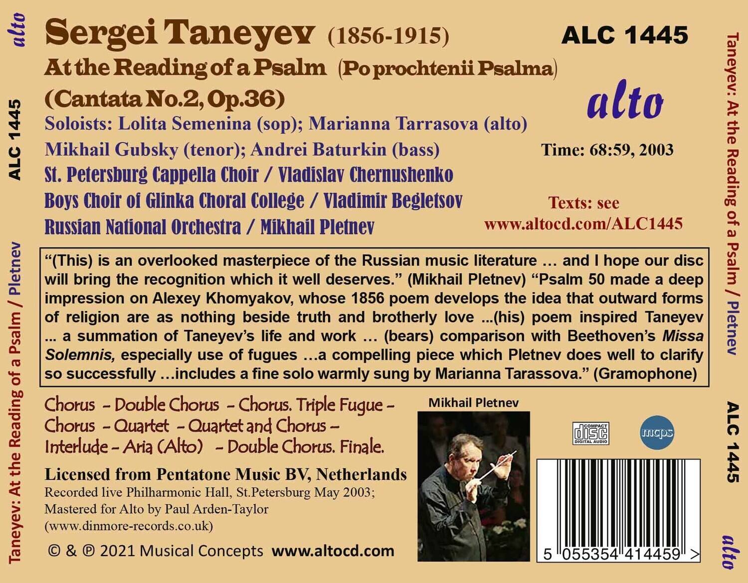 Sergei Taneyev (1856-1915)  
At the Reading of a Psalm (Po prochtenii Psalma)  
(Cantata No.2, Op.36)  

Soloists: Lolita Semenina (sop); Marianna Tarrasova (alto)  
Mikhail Gubsky (tenor); Andrei Batyrkin (bass)  
St. Petersburg Cappella Choir / Vladimir Begletsov  
Boys Choir of Glinka Choral College / Vladimir Begletsov  
Russian National Orchestra / Mikhail Pletnev  

Time: 68:59, 2003  
ALC 1445  

Texts: see www.altocd.com/ALC1445  

"This is an overlooked masterpiece of the Russian music literature ... and I hope our disc will bring the recognition which it well deserves." (Mikhail Pletnev)  
"Psalm 50 made a deep impression on Alexey Khomyakov, whose 1856 poem develops the idea that outward forms of religion are as nothing beside truth and brotherly love ... (his) poem inspired Taneyev's Psalm ... a summation of