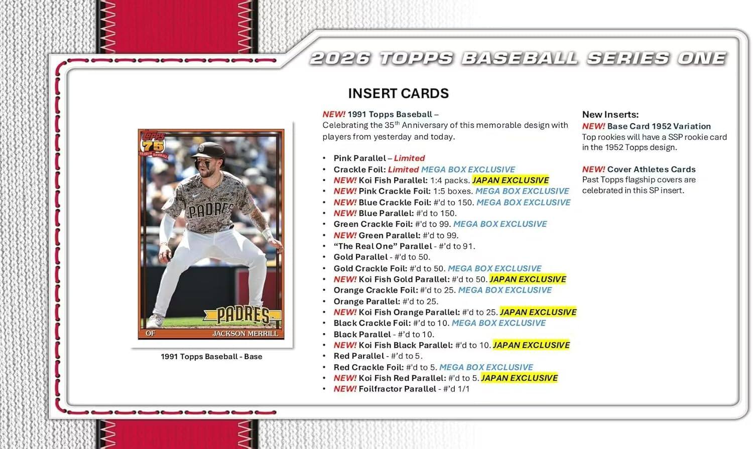 2026 TOPPS BASEBALL SERIES ONE INSERT CARDS

75 PADRES PADRES JACKSON MERRILL

1991 Topps Baseball Base

NEW! 1991 Topps Baseball - Celebrating the 35th Anniversary of this memorable design with NEW! Base Card 1952 Variation players from yesterday and today.

Top rookies will have a SSP rookie card in the 1952 Topps design.

Pink Parallel - Limited Crackle Foil: Limited MEGA BOX EXCLUSIVE

NEW! Koi Fish Parallel: 1:4 packs. JAPAN EXCLUSIVE

NEW! Pink Crackle Foil: 1:5 boxes. MEGA BOX EXCLUSIVE

NEW! Blue Crackle Foil: #d to 150. MEGA BOX EXCLUSIVE

NEW! Blue Parallel: #d to 150.

Green Crackle Foil: #d to 99. MEGA BOX EXCLUSIVE

NEW! Green Parallel: #d to 99.

"The Real One" Parallel #d to 91.

Gold Parallel - #d to 50.

Gold Crackle Foil: #d to 50. MEGA BOX EXCLUSIVE

