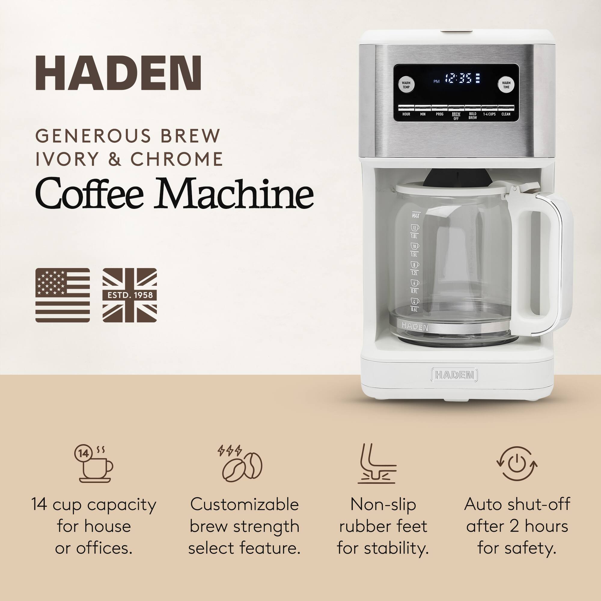 HADEN  
Generous Brew Ivory & Chrome Coffee Machine  
ESTD. 1958  

14 cup capacity for house or offices.  
Customizable brew strength select feature.  
Non-slip rubber feet for stability.  
Auto shut-off after 2 hours for safety.
