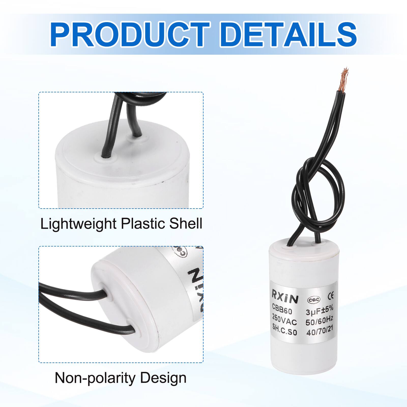 PRODUCT DETAILS

- Lightweight Plastic Shell
- Non-polarity Design

RXiN  
CBB60  
3µF±5%  
250VAC  
50/60Hz  
SH.C.SO  
40/70/21  
CE