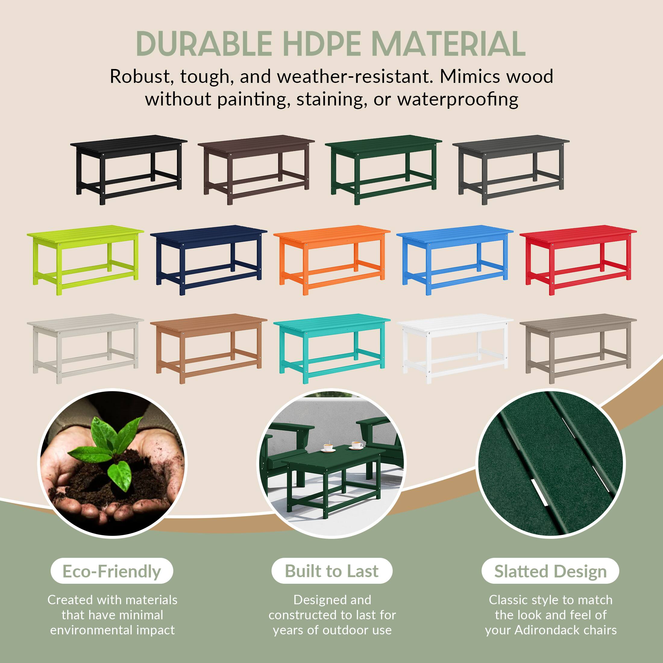 DURABLE HDPE MATERIAL  
Robust, tough, and weather-resistant. Mimics wood without painting, staining, or waterproofing.

Eco-Friendly  
Created with materials that have minimal environmental impact.

Built to Last  
Designed and constructed to last for years of outdoor use.

Slatted Design  
Classic style to match the look and feel of your Adirondack chairs.