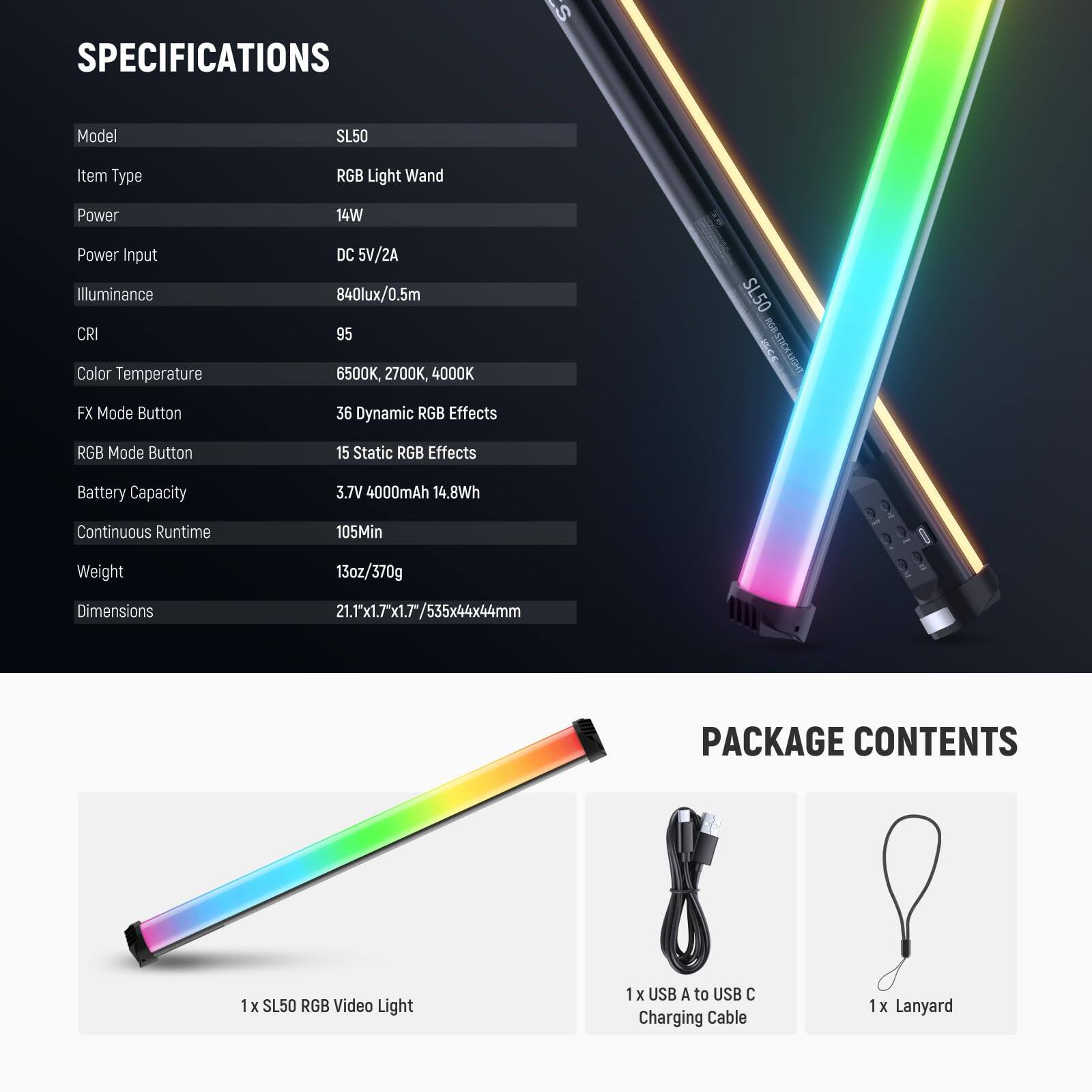 **SPECIFICATIONS**

- Model: SL50
- Item Type: RGB Light Wand
- Power: 14W
- Power Input: DC 5V/2A
- Illuminance: 840lux/0.5m
- CRI: 95
- Color Temperature: 6500K, 2700K, 4000K
- FX Mode Button: 36 Dynamic RGB Effects
- RGB Mode Button: 15 Static RGB Effects
- Battery Capacity: 3.7V 4000mAh (14.8Wh)
- Continuous Runtime: 105Min
- Weight: 13oz/370g
- Dimensions: 21.1"x1.7"x1.7"/535x44x44mm

**PACKAGE CONTENTS**

- 1 x SL50 RGB Video Light
- 1 x USB A to USB C Charging Cable
- 1 x Lanyard