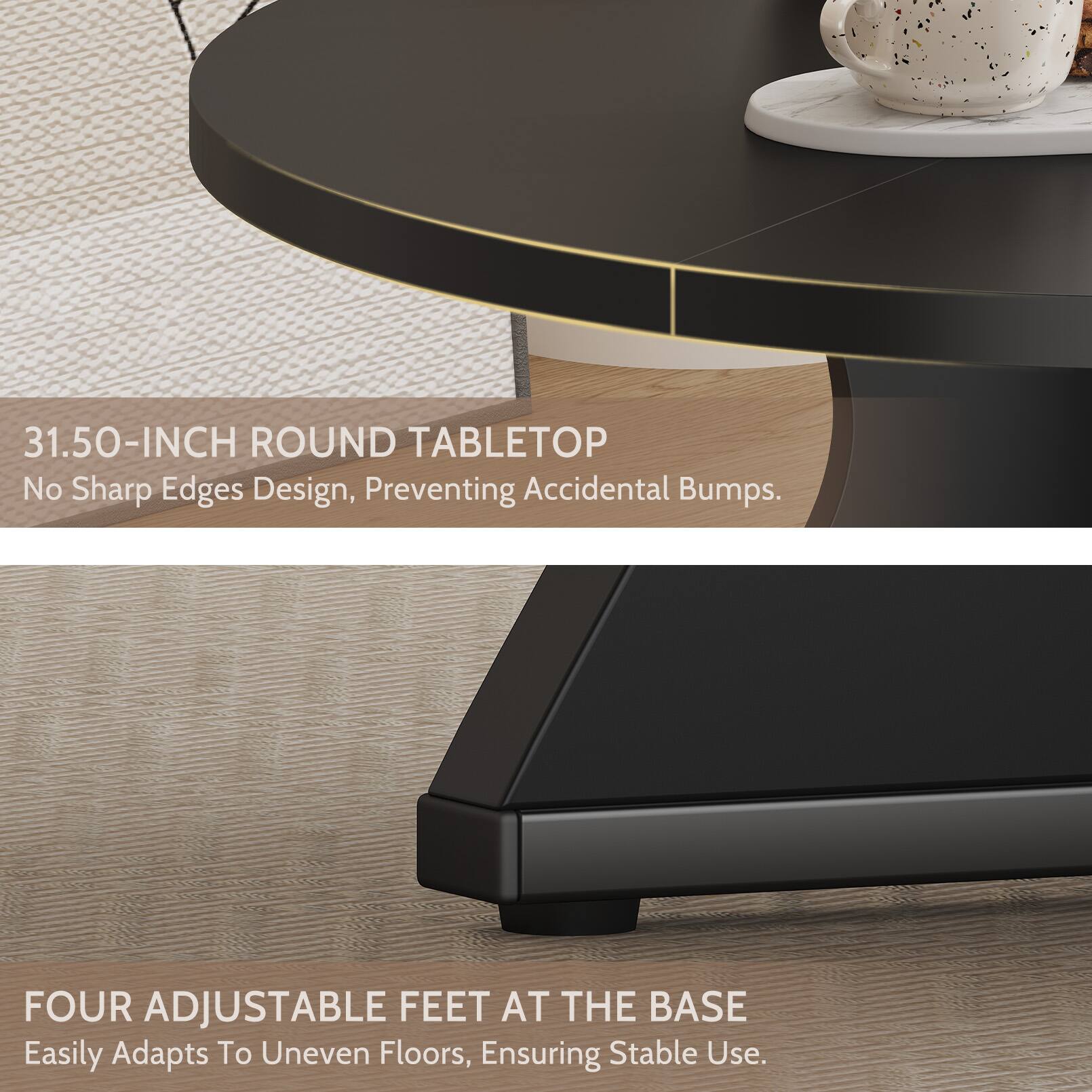 31.50-INCH ROUND TABLETOP  
No Sharp Edges Design, Preventing Accidental Bumps.  

FOUR ADJUSTABLE FEET AT THE BASE  
Easily Adapts To Uneven Floors, Ensuring Stable Use.