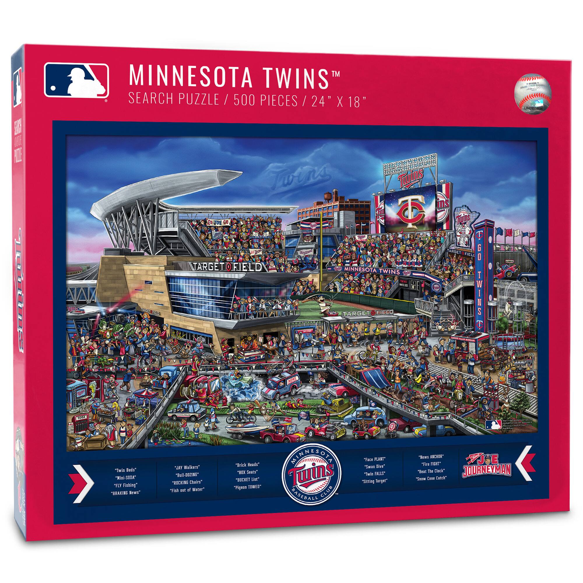 MINNESOTA TWINS™  
SEARCH PUZZLE / 500 PIECES / 24" X 18"

- "Twins Red"
- "Majestic"
- "Red Hot"
- "Raking Braves"
- "Twin Cities"
- "Day Walker"
- "Big Ozzie"
- "Twin Cities"
- "Twin Cities"
- "Chick's Nest"
- "Bleacher List"
- "Pigskin Tower"
- "Face Plant"
- "Sweaty Biker"
- "Setting the Bar"
- "Journeyman"
- "Best of the Best"
- "Snow Cone Catch"

MINNESOTA TWINS  
MINNESOTA TWINS BASEBALL CLUB
