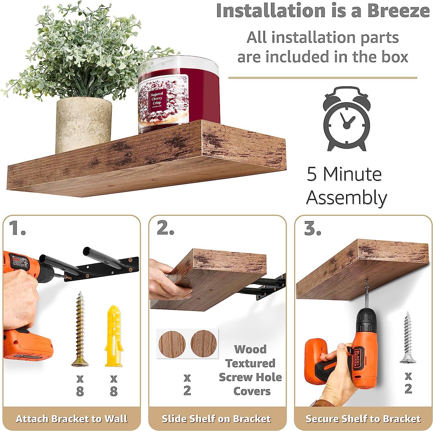 Installation is a Breeze  
All installation parts are included in the box  

5 Minute Assembly  

1. Attach Bracket to Wall  
   x 8  
   x 8  

2. Slide Shelf on Bracket  
   Wood Textured Screw Hole Covers  
   x 2  

3. Secure Shelf to Bracket  
   x 2