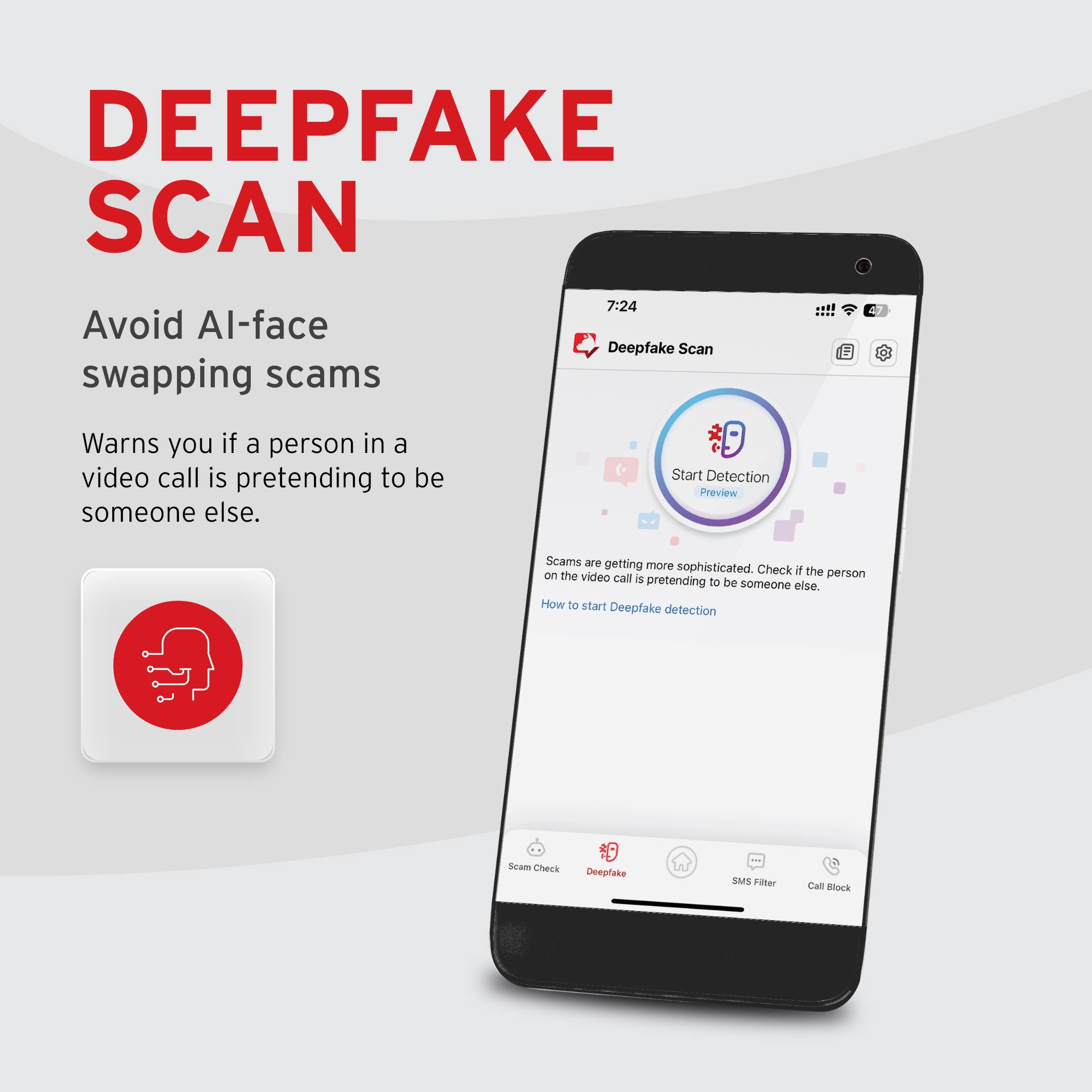 DEEPFAKE SCAN

Avoid AI-face swapping scams

Warns you if a person in a video call is pretending to be someone else.

Scams are getting more sophisticated. Check if the person on the video call is pretending to be someone else.

How to start Deepfake detection

Start Detection Preview

Scan Check Deepfake SMS Filter Call Block