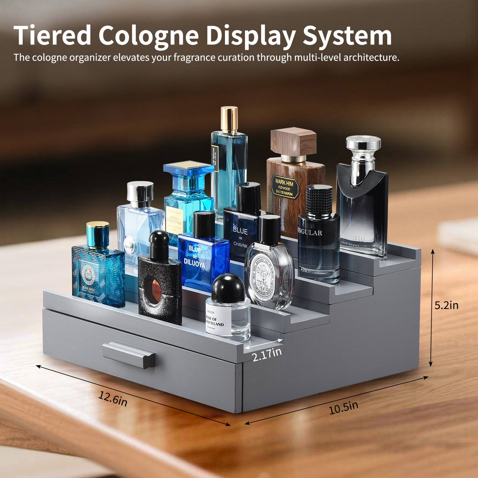 Tiered Cologne Display System  
The cologne organizer elevates your fragrance curation through multi-level architecture.  

MARK HIM  
PORTRAIT BLUE  
DILUOYA BLUE  
CHAUNK  
SINGULAR  
TIFUL  
- O DF MLLAND  

5.2in  
2.17in  
12.6in  
10.5in