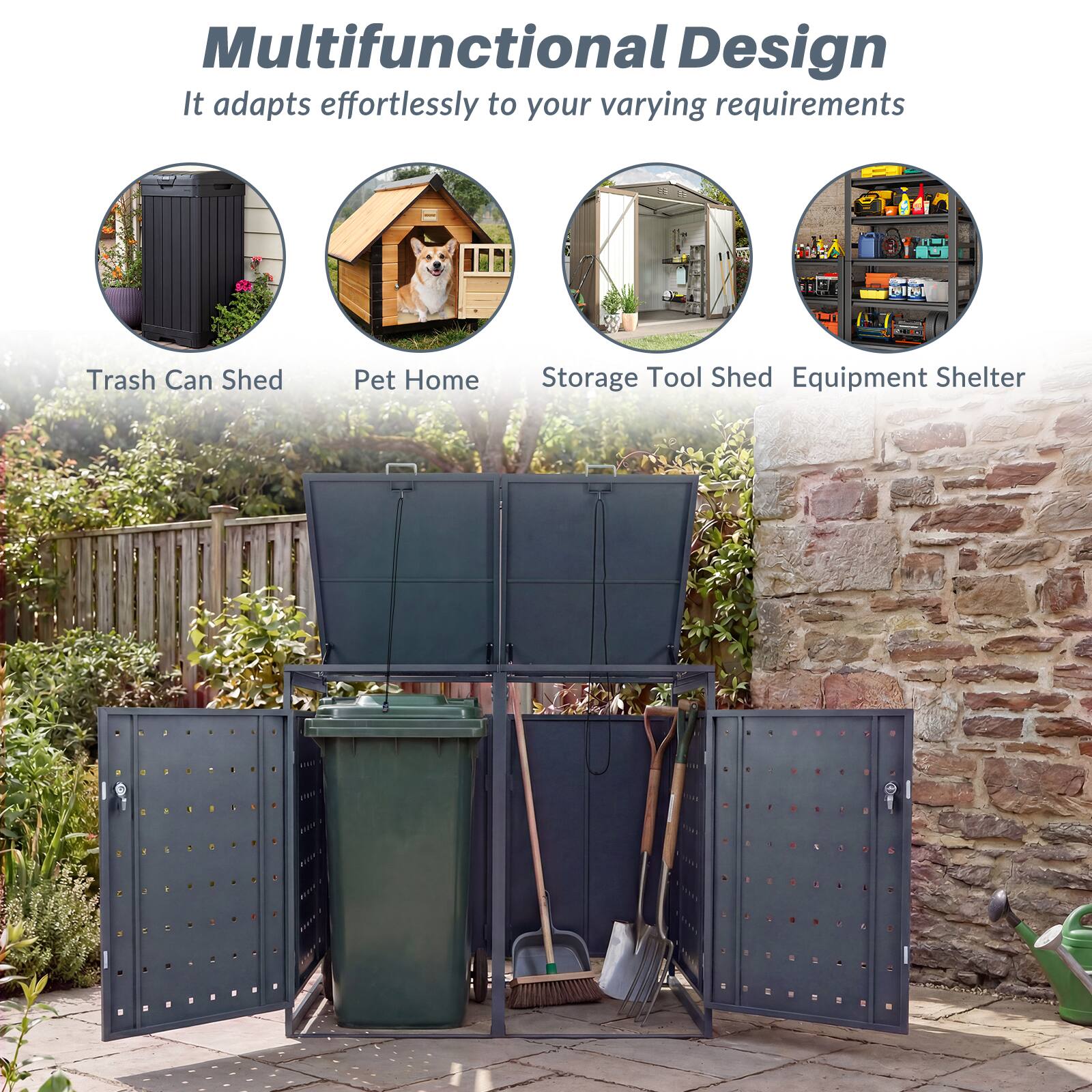 Multifunctional Design  
It adapts effortlessly to your varying requirements  

- Trash Can Shed  
- Pet Home  
- Storage Tool Shed  
- Equipment Shelter