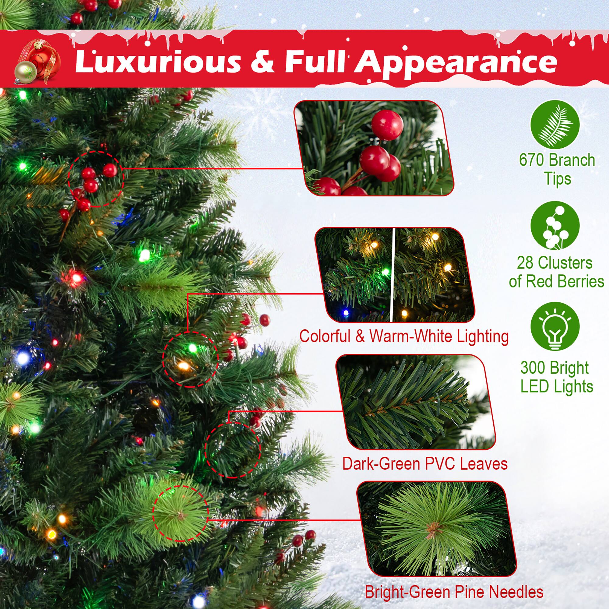 Luxurious & Full Appearance

- 670 Branch Tips
- 28 Clusters of Red Berries
- Colorful & Warm-White Lighting
- 300 Bright LED Lights
- Dark-Green PVC Leaves
- Bright-Green Pine Needles