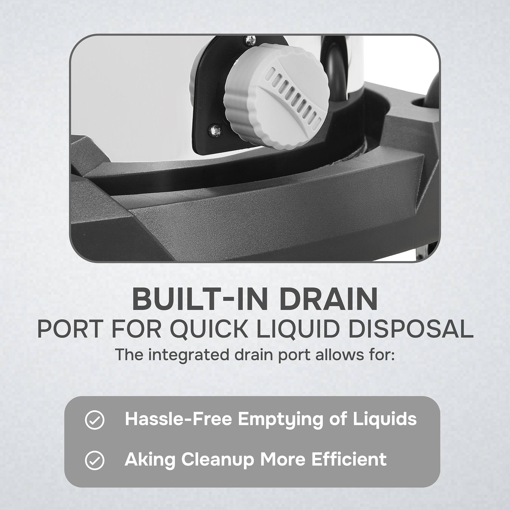BUILT-IN DRAIN PORT FOR QUICK LIQUID DISPOSAL

The integrated drain port allows for:
- Hassle-Free Emptying of Liquids
- Aking Cleanup More Efficient