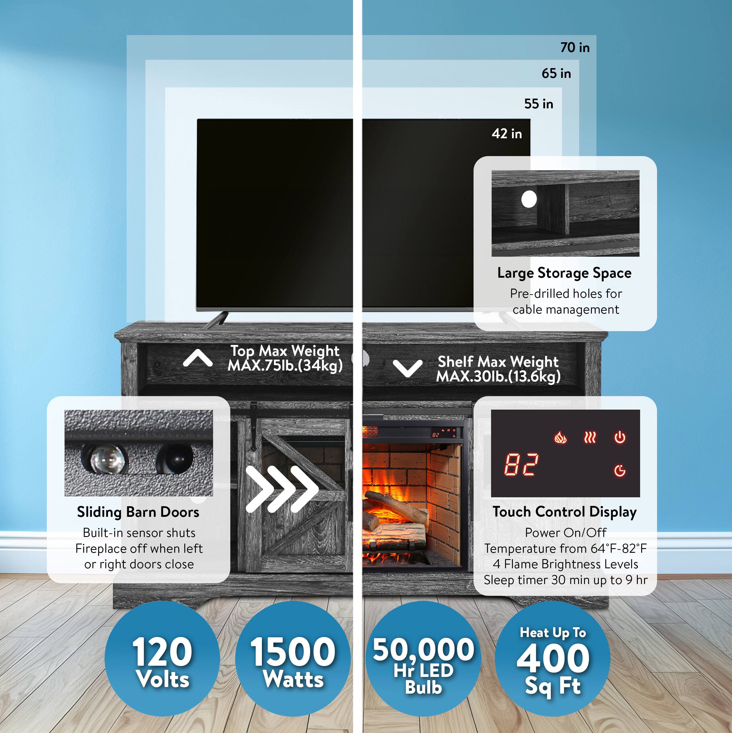 - **Dimensions:**
  - 70 in
  - 65 in
  - 55 in
  - 42 in

- **Features:**
  - Large Storage Space
  - Pre-drilled holes for cable management

- **Weight Capacities:**
  - Top Max Weight: MAX. 75lb. (34kg)
  - Shelf Max Weight: MAX. 30lb. (13.6kg)

- **Sliding Barn Doors:**
  - Built-in sensor shuts fireplace off when left or right doors close

- **Touch Control Display:**
  - Power On/Off
  - Temperature from 64°F-82°F
  - 4 Flame Brightness Levels
  - Sleep timer 30 min up to 9 hr

- **Specifications:**
  - 120 Volts
  - 1500 Watts
  - 50,000 Hr LED Bulb
  - Heat Up To 400 Sq Ft