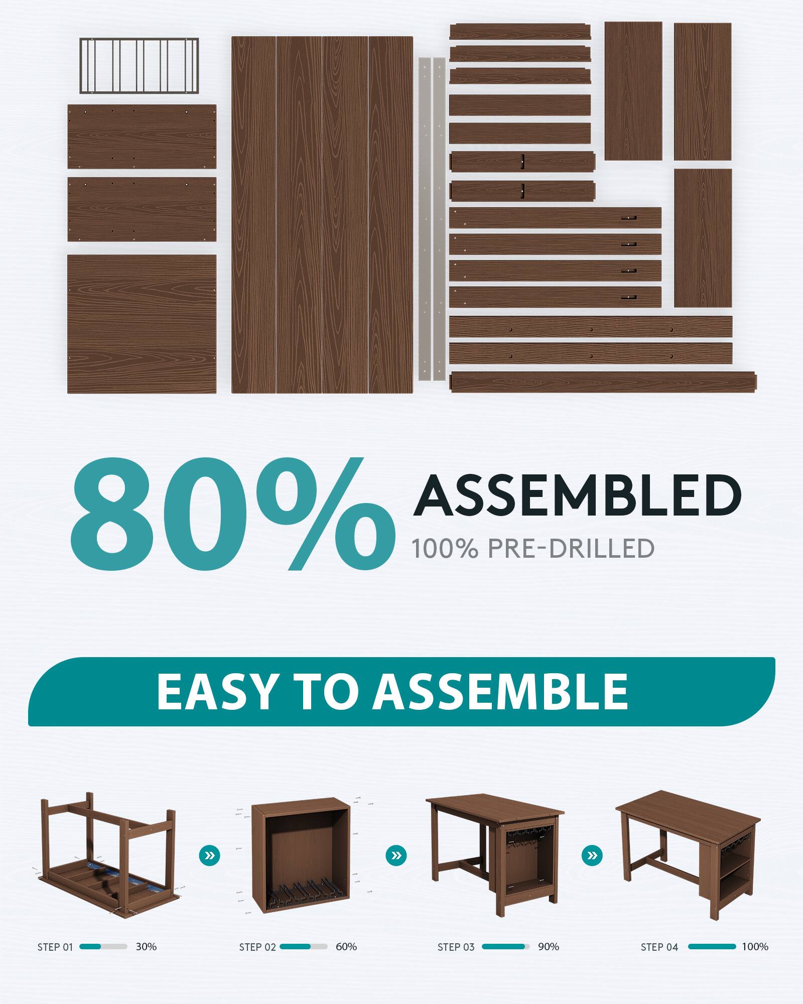 80% ASSEMBLED  
100% PRE-DRILLED  

EASY TO ASSEMBLE  

STEP 01  
30%  

STEP 02  
60%  

STEP 03  
90%  

STEP 04  
100%