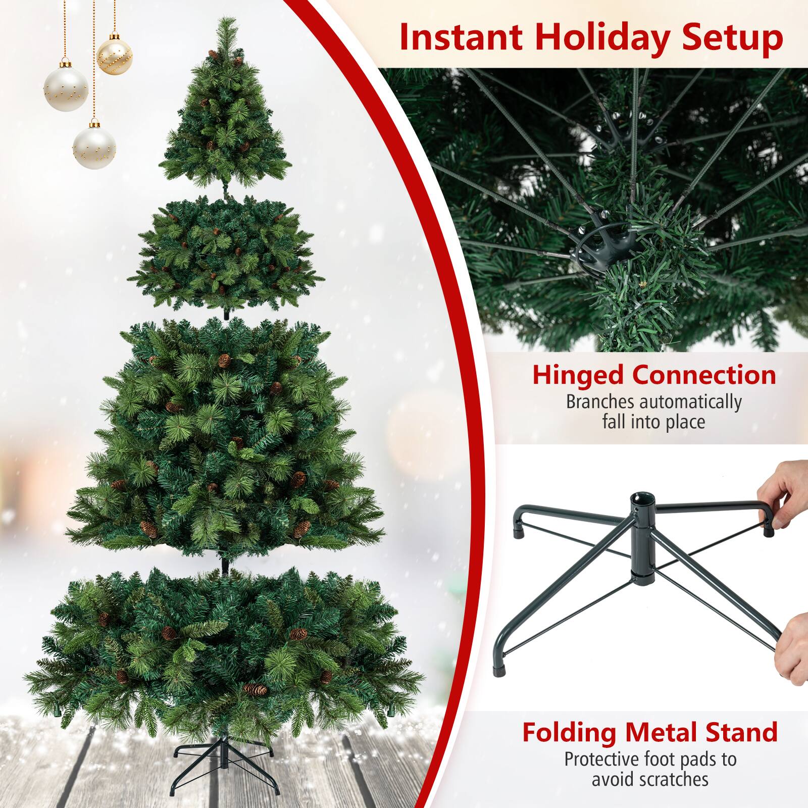 Instant Holiday Setup

Hinged Connection
Branches automatically fall into place

Folding Metal Stand
Protective foot pads to avoid scratches