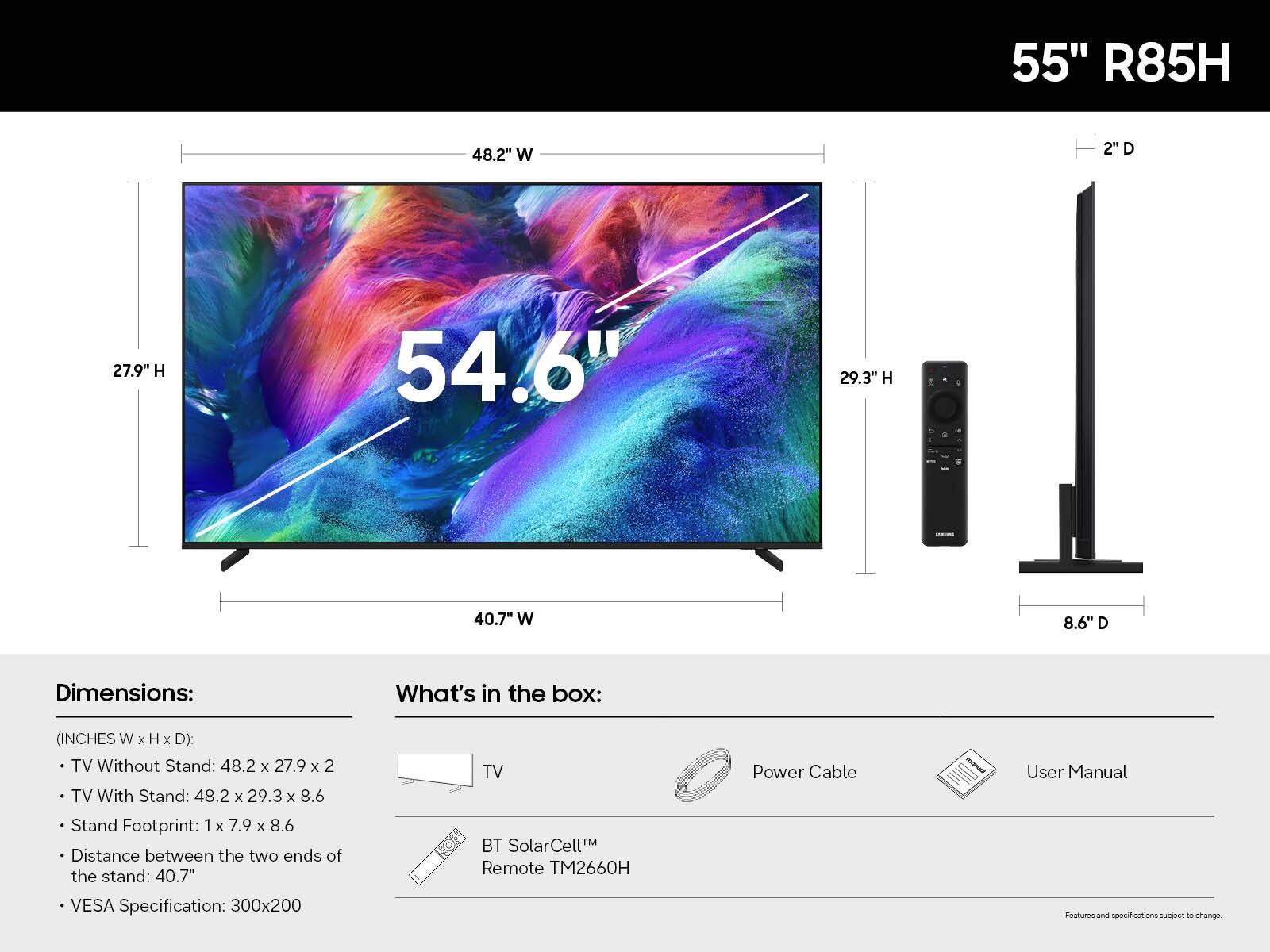 55" R85H

Dimensions: (INCHES W x H x D)
- TV Without Stand: 48.2 x 27.9 x 2
- TV With Stand: 48.2 x 29.3 x 8.6
- Stand Footprint: 1 x 7.9 x 8.6
- Distance between the two ends of the stand: 40.7"
- VESA Specification: 300x200

What's in the box:
- TV
- BT SolarCell™ Remote TM2660H
- Power Cable
- User Manual

Features and specifications subject to change.