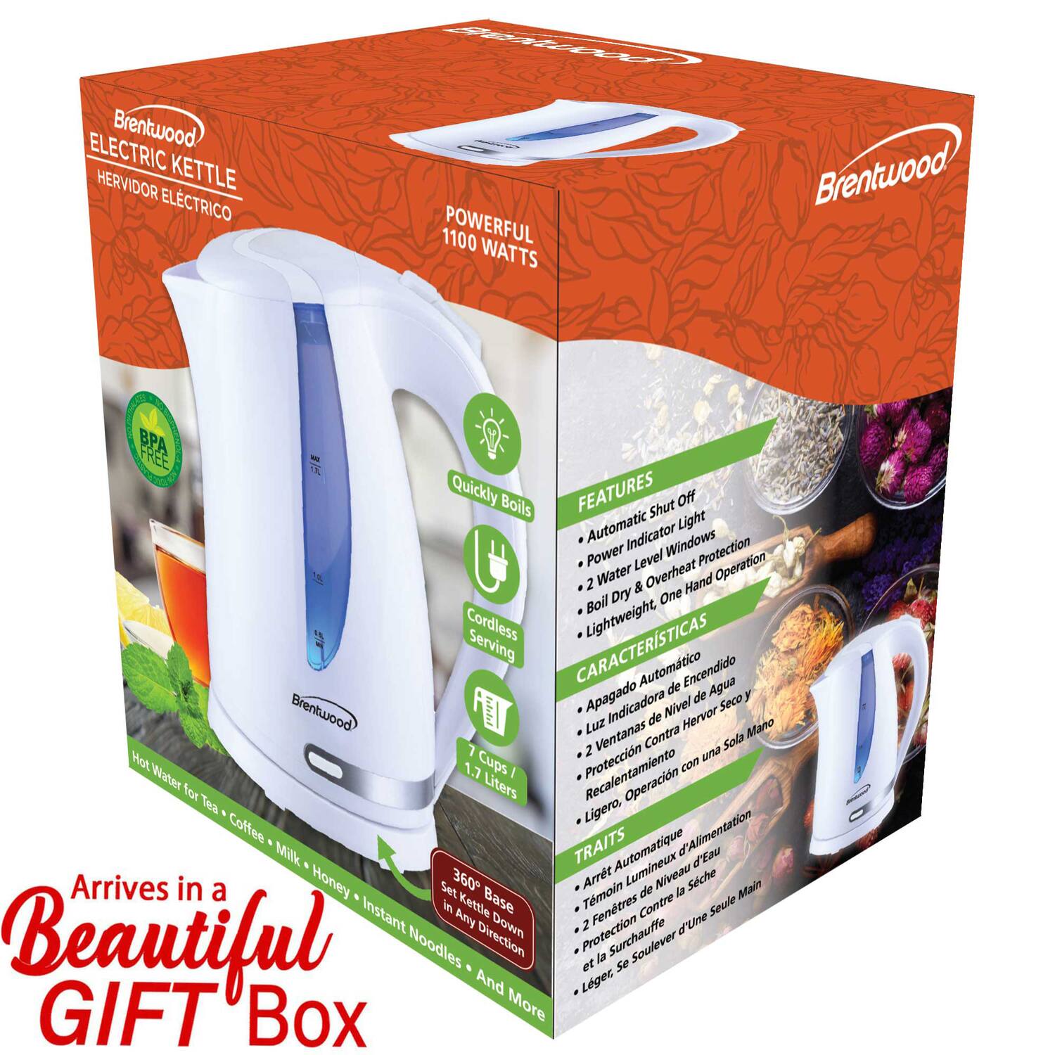 Brentwood ELECTRIC KETTLE  
HERVIDOR ELÉCTRICO  

1100 POWERFUL WATTS  

FEATURES:  
- Quickly Boils  
- Automatic Shut Off  
- Light Indicator  
- Windows Protection  
- Power Level Operation  
- 2 Water & Overheat Protection  
- Boil Dry  
- Hand Boil  
- Cordless  
- Lightweight  
- Serving  

CARACTERÍSTICAS:  
- Apagado Automático  
- Luz Indicadora de Nivel  
- Ventanas Protección  
- Recalentamiento  
- Operación  
- 2 un Hot  
- Contra Sola  
- Ligero  
- Servir  

TRAITS:  
- Arrêt Automatique  
- Lumineux Niveau  
- Protection  
- Recalentement  
- 2 un Hot  
- Seule Main  
- Léger  
- Servir  

Arrives in a Beautiful GIFT Box