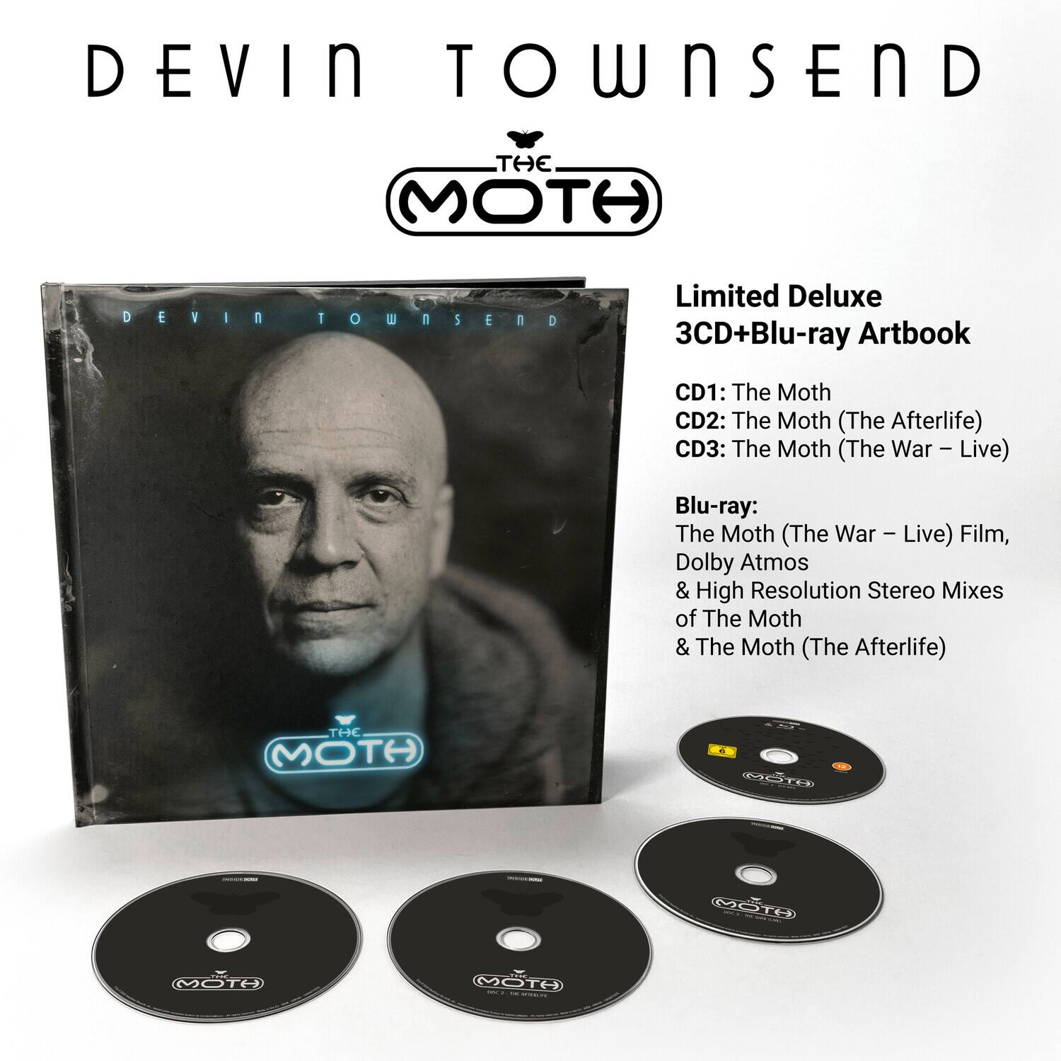 DEVIN TOWNSEND  
THE MOTH  
Limited Deluxe 3CD+Blu-ray Artbook  

CD1: The Moth  
CD2: The Moth (The Afterlife)  
CD3: The Moth (The War – Live)  

Blu-ray:  
The Moth (The War – Live) Film,  
Dolby Atmos & High Resolution Stereo Mixes of The Moth & The Moth (The Afterlife)
