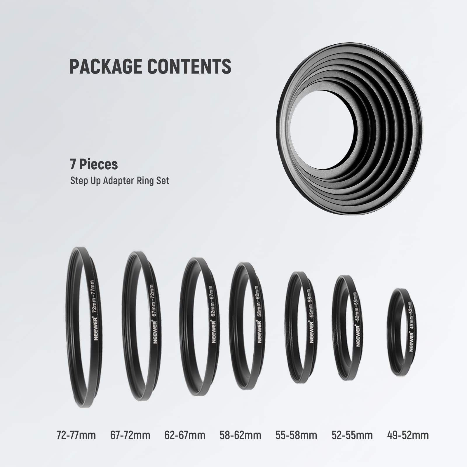 PACKAGE CONTENTS

7 Pieces Step Up Adapter Ring Set

- 77mm
- 72mm
- 67mm
- 62mm
- 58mm
- 55mm
- 49mm

Sizes Included:

- 72-77mm
- 67-72mm
- 62-67mm
- 58-62mm
- 55-58mm
- 52-55mm
- 49-52mm