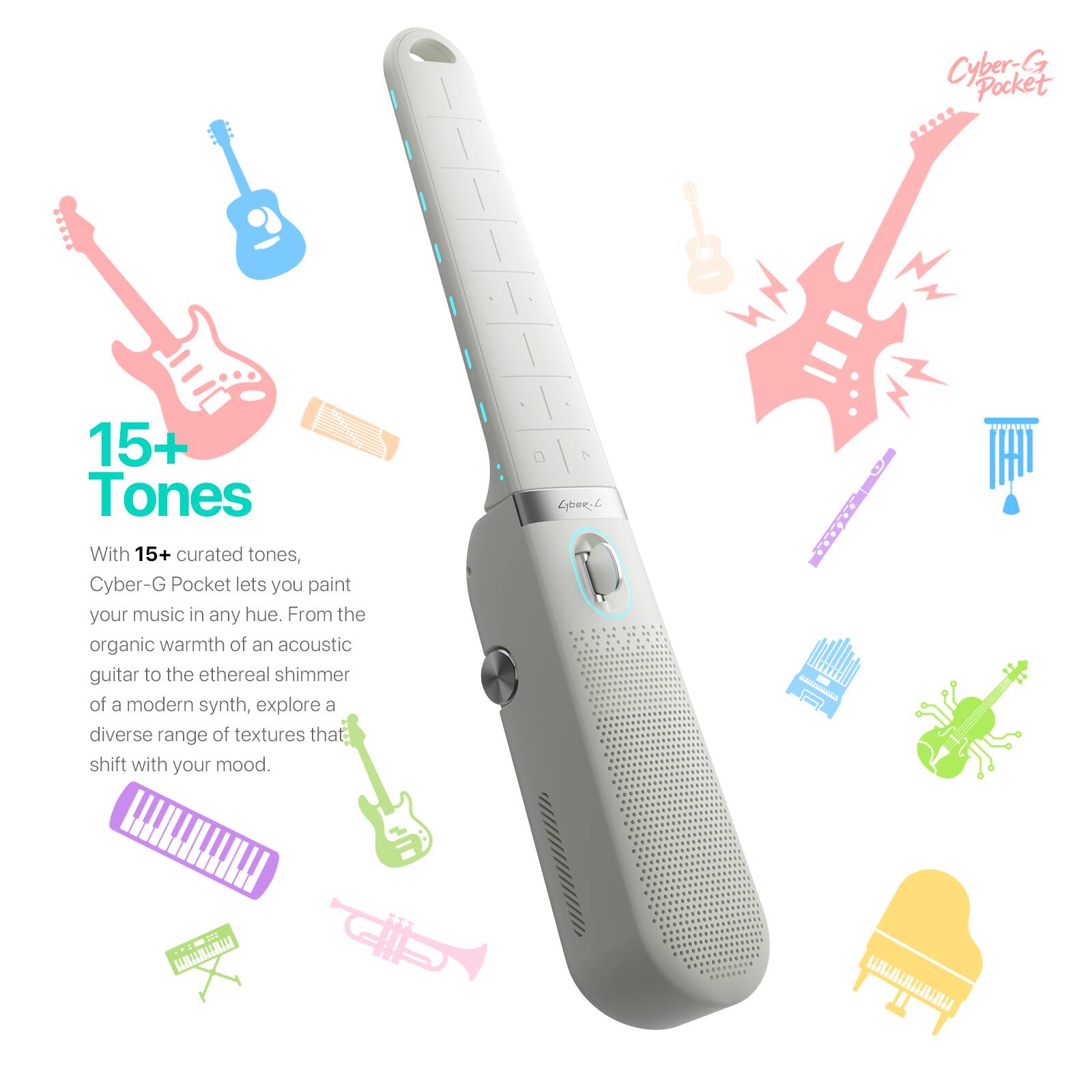 Cyber-G Pocket

15+ Tones

With 15+ curated tones, Cyber-G Pocket lets you paint your music in any hue. From the organic warmth of an acoustic guitar to the ethereal shimmer of a modern synth, explore a diverse range of textures that shift with your mood.