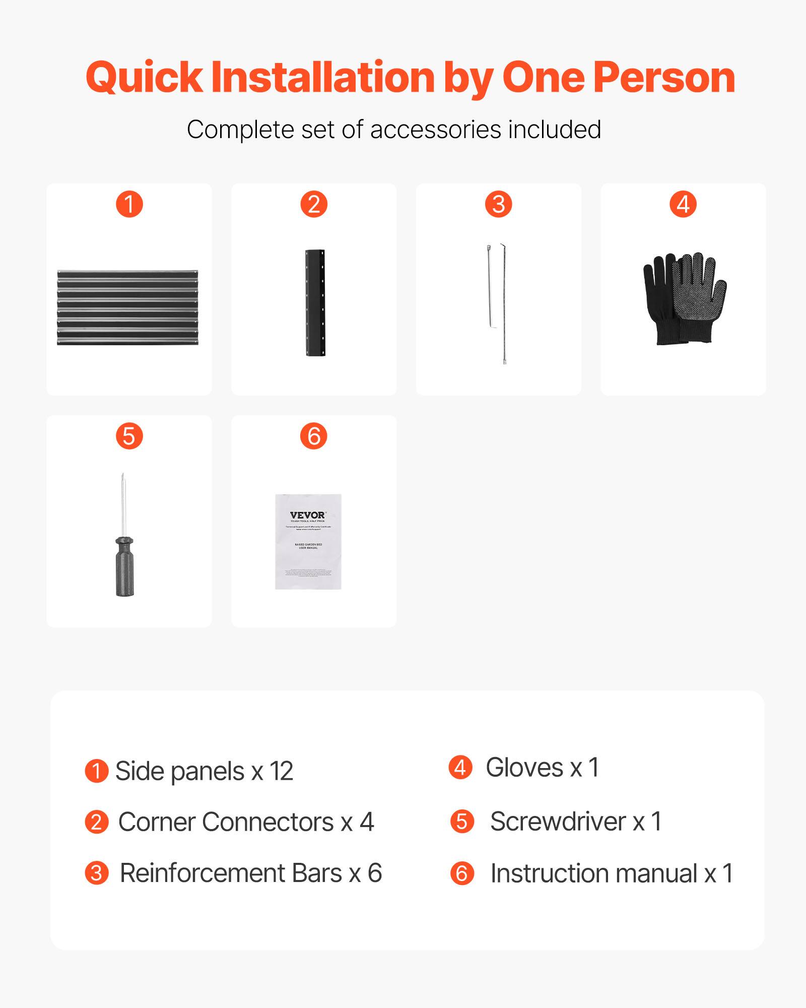 Quick Installation by One Person  
Complete set of accessories included  

1. Side panels x 12  
2. Corner Connectors x 4  
3. Reinforcement Bars x 6  
4. Gloves x 1  
5. Screwdriver x 1  
6. Instruction manual x 1