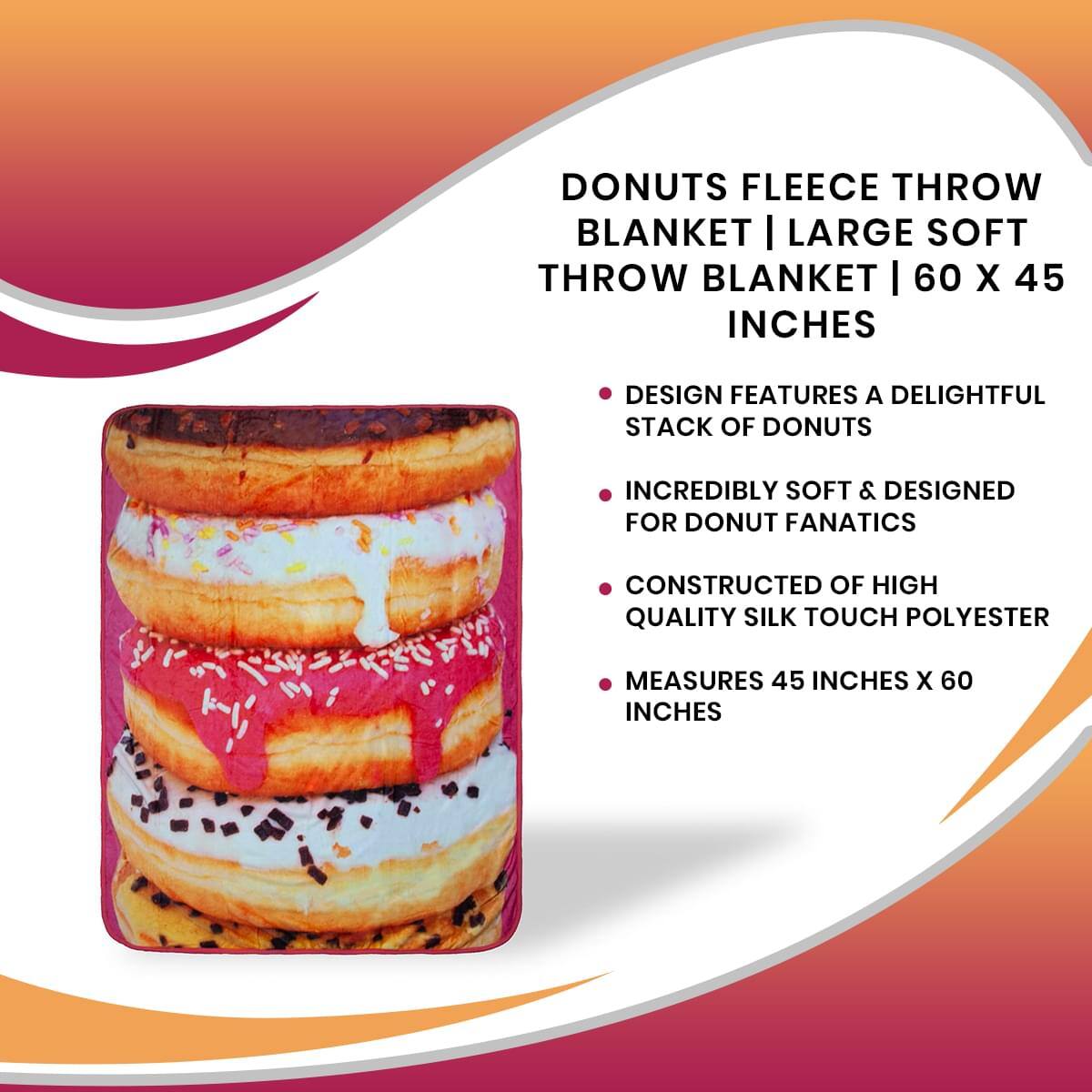 DONUTS FLEECE THROW BLANKET | LARGE SOFT THROW BLANKET | 60 X 45 INCHES

- DESIGN FEATURES A DELIGHTFUL STACK OF DONUTS
- INCREDIBLY SOFT & DESIGNED FOR DONUT FANATICS
- CONSTRUCTED OF HIGH QUALITY SILK TOUCH POLYESTER
- MEASURES 45 INCHES X 60 INCHES